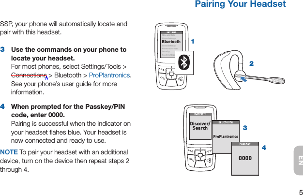 5ENPairing Your Headset Pairing Your HeadsetSSP, your phone will automatically locate and pair with this headset.3  Use the commands on your phone to locate your headset. For most phones, select Settings/Tools &gt; Connections &gt; Bluetooth &gt; ProPlantronics. See your phone’s user guide for more information.4  When prompted for the Passkey/PIN code, enter 0000. Pairing is successful when the indicator on your headset ﬂahes blue. Your headset is now connected and ready to use.NOTE To pair your headset with an additional device, turn on the device then repeat steps 2 through 4.21SETTINGSSETTINGSTim e and Da tePhone SettingsBluetoothSound SettingsNet work S erv icesSecurityReset Settings34BLUETOOTHBLUETOOTHDiscover/Search8BK;JEEJ&gt;8BK;JEEJ&gt;FheFbWdjhed_YiPAS SKE Y0000