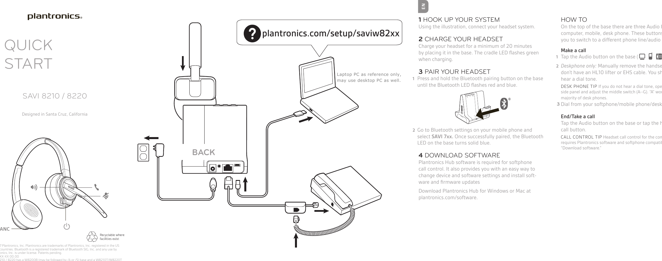 QUICK STARTSAVI 8210 / 8220Designed in Santa Cruz, CaliforniaThis version of the wordmark can only be used at this size. It has a larger registration mark than the other size wordmarks.Please use one of the other sizes if you need a larger version.EN1 HOOK UP YOUR SYSTEMUsing the illustration, connect your headset system.2 CHARGE YOUR HEADSETCharge your headset for a minimum of 20 minutes by placing it in the base. The cradle LED ﬂashes green when charging. 3 PAIR YOUR HEADSET1  Press and hold the Bluetooth pairing button on the base until the Bluetooth LED ﬂashes red and blue. 2  Go to Bluetooth settings on your mobile phone and select SAVI 7xx. Once successfully paired, the Bluetooth LED on the base turns solid blue. 4 DOWNLOAD SOFTWAREPlantronics Hub software is required for softphone call control. It also provides you with an easy way to change device and software settings and install soft-ware and ﬁrmware updatesDownload Plantronics Hub for Windows or Mac at plantronics.com/software.© 2017 Plantronics, Inc. Plantronics are trademarks of Plantronics, Inc. registered in the US other countries. Bluetooth is a registered trademark of Bluetooth SIG, Inc. and any use by Plantronics, Inc. is under license. Patents pending. XXXXXX-XX 00.00     Savi 8210 / 8220 has a W8200B (may be followed by /A or /S) base and a W8210T/W8220T (may be followed by /A or /S) headset. HOW TOOn the top of the base there are three Audio buttons: computer, mobile, desk phone. These buttons allow you to switch to a different phone line/audio channel. Make a call1  Tap the Audio button on the base ( ).2  Deskphone only: Manually remove the handset if you don’t have an HL10 lifter or EHS cable. You should hear a dial tone. 3  DESK PHONE TIP If you do not hear a dial tone, open the base side panel and adjust the middle switch (A--G). “A” works for the majority of desk phones. 4  Dial from your softphone/mobile phone/desk phone. End/Take a callTap the Audio button on the base or tap the headset call button. CALL CONTROL TIP Headset call control for the computer requires Plantronics software and softphone compatibility. See “Download software.”3BACKplantronics.com/setup/saviw82xxANCLaptop PC as reference only, may use desktop PC as well.