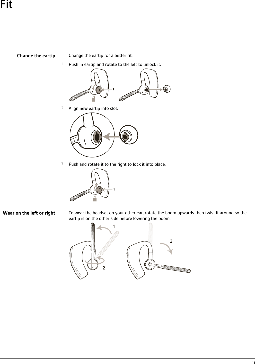 Change the eartip for a better fit.1Push in eartip and rotate to the left to unlock it.1222Align new eartip into slot.3Push and rotate it to the right to lock it into place.122To wear the headset on your other ear, rotate the boom upwards then twist it around so theeartip is on the other side before lowering the boom.213FitChange the eartipWear on the left or right11
