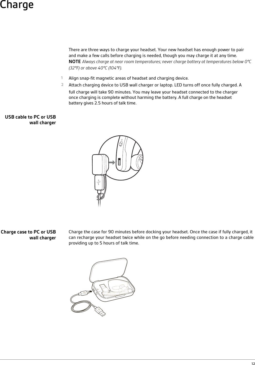 There are three ways to charge your headset. Your new headset has enough power to pair and make a few calls before charging is needed, though you may charge it at any time. NOTE Always charge at near room temperatures; never charge battery at temperatures below 0°C (32°F) or above 40°C (104°F).1 Align snap-fit magnetic areas of headset and charging device.2 Attach charging device to USB wall charger or laptop. LED turns off once fully charged. A            charge will take 90 minutes. You may leave your headset connected to the charger once charging is complete without harming the battery. A full charge on the headset battery gives 2.5 hours of talk time.  Charge the case for 90 minutes before docking your headset. Once the case if fully charged, it can recharge your headset twice while on the go before needing connection to a charge cable providing up to 5 hours of talk time.ChargeUSB cable to PC or USB wall chargerCharge case to PC or USB wall charger12full