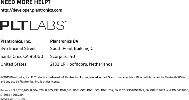 NEED MORE HELP?http://developer.plantronics.comPlantronics, Inc. Plantronics BV345 Encinal StreetSanta Cruz, CA 95060United StatesSouth Point Building CScorpius 1402132 LR Hoofddorp, Netherlands© 2015 Plantronics, Inc. PLT Labs is a trademark of Plantronics, Inc. registered in the US and other countries. Bluetooth is owned by Bluetooth SIG Inc., and any use by Plantronics, Inc. is under license.Patents: US 8,208,673; 8,504,629; 8,805,992; D617,316; D681,002; D681,003; D681,014; CN ZL201230489876.9; EM 002109637; and TW D159650; D159651; D162314.xxxxxx-xx 10.15 Rev10