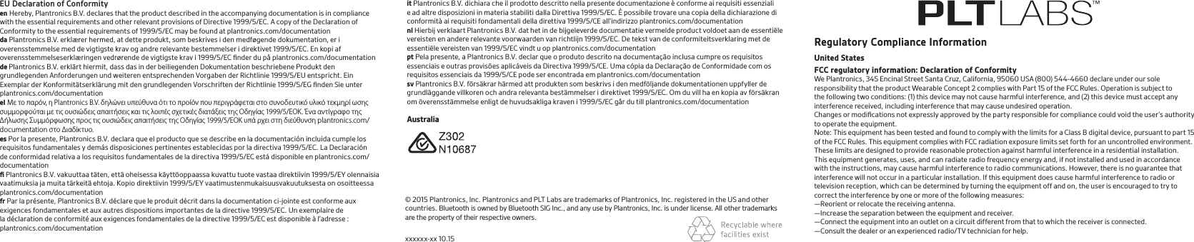 it Plantronics B.V. dichiara che il prodotto descritto nella presente documentazione è conforme ai requisiti essenziali e ad altre disposizioni in materia stabiliti dalla Direttiva 1999/5/EC. È possibile trovare una copia della dichiarazione di conformità ai requisiti fondamentali della direttiva 1999/5/CE all’indirizzo plantronics.com/documentationnl Hierbij verklaart Plantronics B.V. dat het in de bijgeleverde documentatie vermelde product voldoet aan de essentiële vereisten en andere relevante voorwaarden van richtlijn 1999/5/EC. De tekst van de conformiteitsverklaring met de essentiële vereisten van 1999/5/EC vindt u op plantronics.com/documentationpt Pela presente, a Plantronics B.V. declar que o produto descrito na documentação inclusa cumpre os requisitos essenciais e outras provisões aplicáveis da Directiva 1999/5/CE. Uma cópia da Declaração de Conformidade com os requisitos essenciais da 1999/5/CE pode ser encontrada em plantronics.com/documentationsv Plantronics B.V. försäkrar härmed att produkten som beskrivs i den medföljande dokumentationen uppfyller de grundläggande villkoren och andra relevanta bestämmelser i direktivet 1999/5/EC. Om du vill ha en kopia av försäkran om överensstämmelse enligt de huvudsakliga kraven i 1999/5/EC går du till plantronics.com/documentationRegulatory Compliance InformationUnited StatesFCC regulatory information: Declaration of ConformityWe Plantronics, 345 Encinal Street Santa Cruz, California, 95060 USA (800) 544-4660 declare under our sole responsibility that the product Wearable Concept 2 complies with Part 15 of the FCC Rules. Operation is subject to the following two conditions: (1) this device may not cause harmful interference, and (2) this device must accept any interference received, including interference that may cause undesired operation. Changes or modiﬁcations not expressly approved by the party responsible for compliance could void the user’s authority to operate the equipment. Note: This equipment has been tested and found to comply with the limits for a Class B digital device, pursuant to part 15 of the FCC Rules. This equipment complies with FCC radiation exposure limits set forth for an uncontrolled environment. These limits are designed to provide reasonable protection against harmful interference in a residential installation. This equipment generates, uses, and can radiate radio frequency energy and, if not installed and used in accordance with the instructions, may cause harmful interference to radio communications. However, there is no guarantee that interference will not occur in a particular installation. If this equipment does cause harmful interference to radio or television reception, which can be determined by turning the equipment off and on, the user is encouraged to try to correct the interference by one or more of the following measures: —Reorient or relocate the receiving antenna. —Increase the separation between the equipment and receiver. —Connect the equipment into an outlet on a circuit different from that to which the receiver is connected. —Consult the dealer or an experienced radio/TV technician for help.© 2015 Plantronics, Inc. Plantronics and PLT Labs are trademarks of Plantronics, Inc. registered in the US and other countries. Bluetooth is owned by Bluetooth SIG Inc., and any use by Plantronics, Inc. is under license. All other trademarks are the property of their respective owners.xxxxxx-xx 10.15    AustraliaEU Declaration of Conformityen Hereby, Plantronics B.V. declares that the product described in the accompanying documentation is in compliance with the essential requirements and other relevant provisions of Directive 1999/5/EC. A copy of the Declaration of Conformity to the essential requirements of 1999/5/EC may be found at plantronics.com/documentationda Plantronics B.V. erklærer hermed, at dette produkt, som beskrives i den medføgende dokumentation, er i overensstemmelse med de vigtigste krav og andre relevante bestemmelser i direktivet 1999/5/EC. En kopi af overensstemmelseserklæringen vedrørende de vigtigste krav i 1999/5/EC ﬁnder du på plantronics.com/documentationde Plantronics B.V. erklärt hiermit, dass das in der beiliegenden Dokumentation beschriebene Produkt den grundlegenden Anforderungen und weiteren entsprechenden Vorgaben der Richtlinie 1999/5/EU entspricht. Ein Exemplar der Konformitätserklärung mit den grundlegenden Vorschriften der Richtlinie 1999/5/EG ﬁnden Sie unter plantronics.com/documentationel Με το παρόν, η Plantronics B.V. δηλώνει υπεύθυνα ότι το προίόν που περιγράφεται στο συνοδευτικό υλικό τεκμηρί ωσης συμμορφούται με τις ουσιώδεις απαιτήσεις και τις λοιπές σχετικές διατάξεις της Οδηγίας 1999/5/ΕΟΚ. Ένα αντίγραφο της Δήλωσης Συμμόρφωσης προς τις ουσιώδεις απαιτήσεις της Οδηγίας 1999/5/ΕΟΚ υπά ρχει στη διεύθυνση plantronics.com/documentation στο Διαδίκτυο.es Por la presente, Plantronics B.V. declara que el producto que se describe en la documentación incluida cumple los requisitos fundamentales y demás disposiciones pertinentes establecidas por la directiva 1999/5/EC. La Declaración de conformidad relativa a los requisitos fundamentales de la directiva 1999/5/EC está disponible en plantronics.com/documentationﬁ Plantronics B.V. vakuuttaa täten, että oheisessa käyttöoppaassa kuvattu tuote vastaa direktiivin 1999/5/EY olennaisia vaatimuksia ja muita tärkeitä ehtoja. Kopio direktiivin 1999/5/EY vaatimustenmukaisuusvakuutuksesta on osoitteessa plantronics.com/documentationfr Par la présente, Plantronics B.V. déclare que le produit décrit dans la documentation ci-jointe est conforme aux exigences fondamentales et aux autres dispositions importantes de la directive 1999/5/EC. Un exemplaire de la déclaration de conformité aux exigences fondamentales de la directive 1999/5/EC est disponible à l’adresse : plantronics.com/documentation