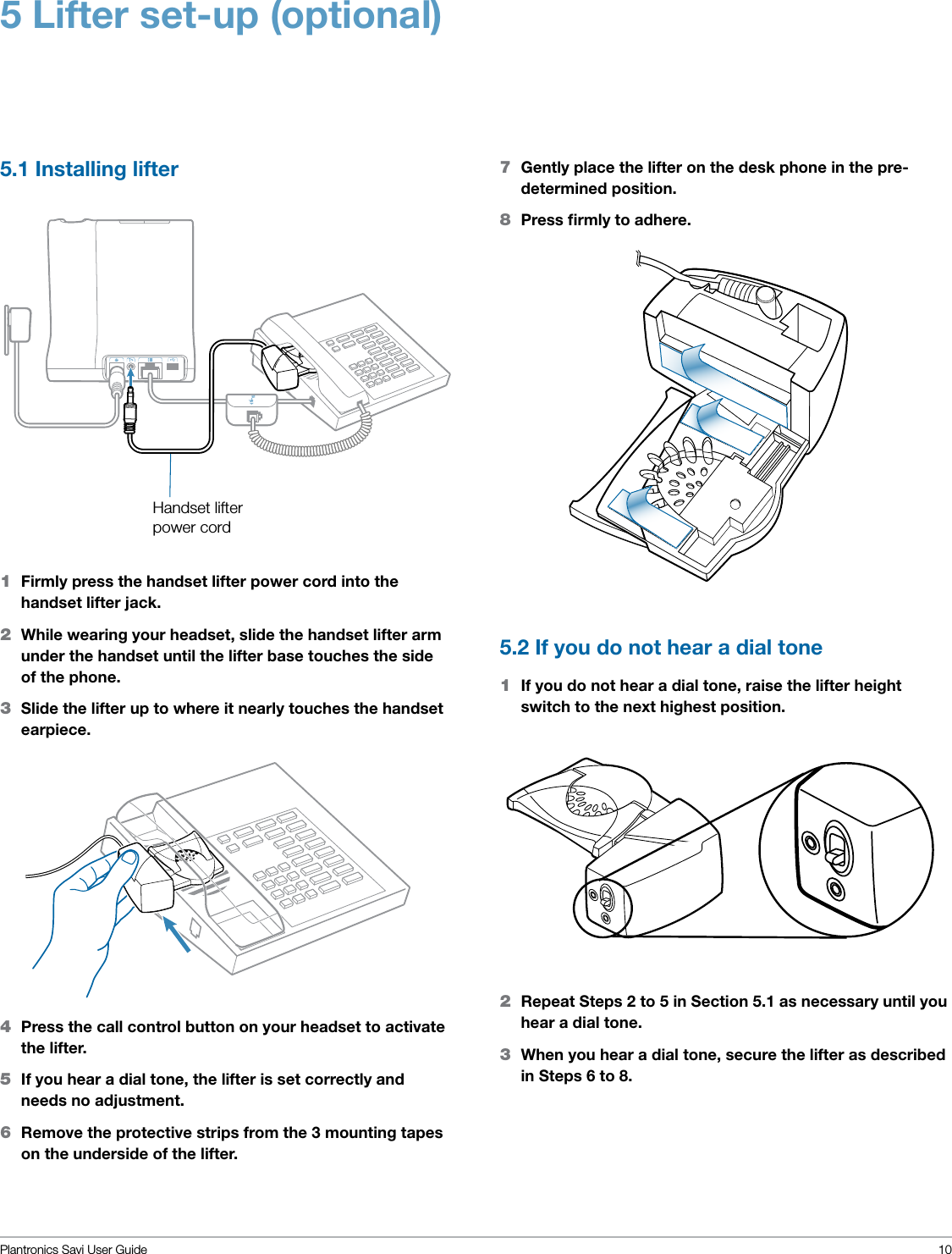 Plantronics Savi User Guide 105 Lifter set-up (optional)5.1 Installing lifter 5.2 If you do not hear a dial tone 1  If you do not hear a dial tone, raise the lifter height switch to the next highest position.1  Firmly press the handset lifter power cord into the handset lifter jack.2  While wearing your headset, slide the handset lifter arm under the handset until the lifter base touches the side of the phone. 3  Slide the lifter up to where it nearly touches the handset earpiece.7  Gently place the lifter on the desk phone in the pre-determined position.8  Press ﬁrmly to adhere.Handset lifter power cord2  Repeat Steps 2 to 5 in Section 5.1 as necessary until you hear a dial tone. 3  When you hear a dial tone, secure the lifter as described in Steps 6 to 8.4  Press the call control button on your headset to activate the lifter.5  If you hear a dial tone, the lifter is set correctly and needs no adjustment. 6  Remove the protective strips from the 3 mounting tapes on the underside of the lifter.