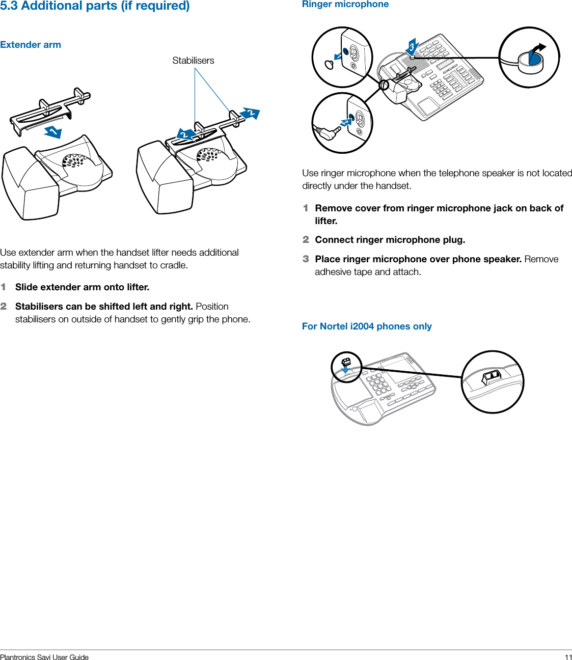 Plantronics Savi User Guide 115.3 Additional parts (if required) Extender arm122123Use extender arm when the handset lifter needs additional stability lifting and returning handset to cradle.1   Slide extender arm onto lifter.2    Stabilisers can be shifted left and right. Position stabilisers on outside of handset to gently grip the phone.Use ringer microphone when the telephone speaker is not located directly under the handset.1  Remove cover from ringer microphone jack on back of lifter.2  Connect ringer microphone plug.3  Place ringer microphone over phone speaker. Remove adhesive tape and attach.For Nortel i2004 phones onlyStabilisersRinger microphone