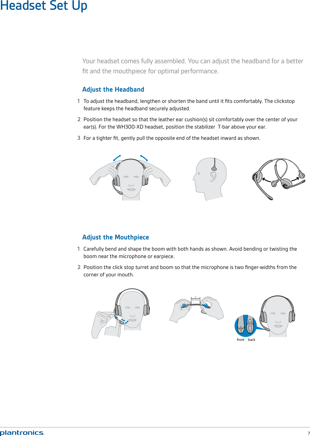  7Headset Set UpYour headset comes fully assembled. You can adjust the headband for a better ﬁt and the mouthpiece for optimal performance. Adjust the Headband1  To adjust the headband, lengthen or shorten the band until it ﬁts comfortably. The clickstop feature keeps the headband securely adjusted. 2  Position the headset so that the leather ear cushion(s) sit comfortably over the center of your ear(s). For the WH300-XD headset, position the stabilizer  T-bar above your ear. 3  For a tighter ﬁt, gently pull the opposite end of the headset inward as shown.Adjust the Mouthpiece1  Carefully bend and shape the boom with both hands as shown. Avoid bending or twisting the boom near the microphone or earpiece.2  Position the click stop turret and boom so that the microphone is two ﬁnger-widths from the corner of your mouth. 2&quot;50.8 mmfront back 2&quot;50.8 mmfront back