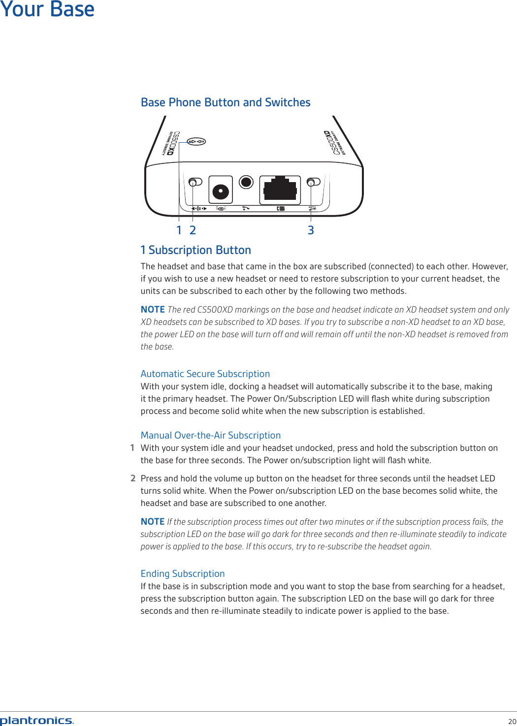  20Base Phone Button and Switches1 Subscription ButtonThe headset and base that came in the box are subscribed (connected) to each other. However, if you wish to use a new headset or need to restore subscription to your current headset, the units can be subscribed to each other by the following two methods. NOTE The red CS500XD markings on the base and headset indicate an XD headset system and only XD headsets can be subscribed to XD bases. If you try to subscribe a non-XD headset to an XD base, the power LED on the base will turn off and will remain off until the non-XD headset is removed from the base.  Automatic Secure SubscriptionWith your system idle, docking a headset will automatically subscribe it to the base, making it the primary headset. The Power On/Subscription LED will ﬂash white during subscription process and become solid white when the new subscription is established. Manual Over-the-Air Subscription1  With your system idle and your headset undocked, press and hold the subscription button on the base for three seconds. The Power on/subscription light will ﬂash white.  2  Press and hold the volume up button on the headset for three seconds until the headset LED turns solid white. When the Power on/subscription LED on the base becomes solid white, the headset and base are subscribed to one another. NOTE If the subscription process times out after two minutes or if the subscription process fails, the subscription LED on the base will go dark for three seconds and then re-illuminate steadily to indicate power is applied to the base. If this occurs, try to re-subscribe the headset again.Ending SubscriptionIf the base is in subscription mode and you want to stop the base from searching for a headset, press the subscription button again. The subscription LED on the base will go dark for three seconds and then re-illuminate steadily to indicate power is applied to the base.Your Base31 2