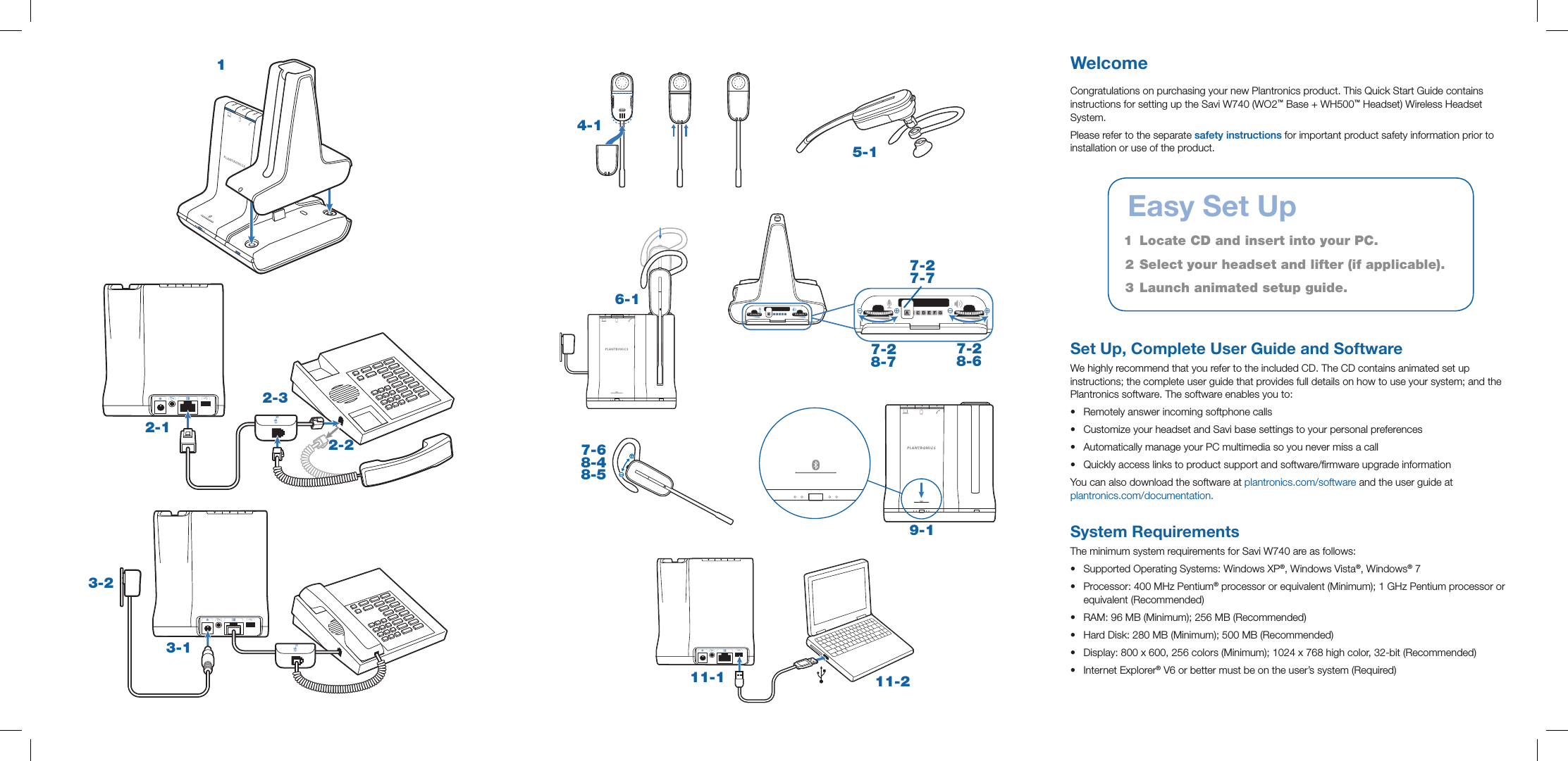 3-13-25-14-17-6 8-4 8-5 9-111-1 11-26-1WelcomeCongratulations on purchasing your new Plantronics product. This Quick Start Guide contains instructions for setting up the Savi W740 (WO2™ Base + WH500™ Headset) Wireless Headset System.Please refer to the separate safety instructions for important product safety information prior to installation or use of the product.Set Up, Complete User Guide and SoftwareWe highly recommend that you refer to the included CD. The CD contains animated set up instructions; the complete user guide that provides full details on how to use your system; and the Plantronics software. The software enables you to:•  Remotely answer incoming softphone calls•  Customize your headset and Savi base settings to your personal preferences•  Automatically manage your PC multimedia so you never miss a call•  Quickly access links to product support and software/rmware upgrade informationYou can also download the software at plantronics.com/software and the user guide at  plantronics.com/documentation. System RequirementsThe minimum system requirements for Savi W740 are as follows:•  Supported Operating Systems: Windows XP®, Windows Vista®, Windows® 7 •  Processor: 400 MHz Pentium® processor or equivalent (Minimum); 1 GHz Pentium processor or equivalent (Recommended) •  RAM: 96 MB (Minimum); 256 MB (Recommended) •  Hard Disk: 280 MB (Minimum); 500 MB (Recommended) •  Display: 800 x 600, 256 colors (Minimum); 1024 x 768 high color, 32-bit (Recommended) •  Internet Explorer® V6 or better must be on the user’s system (Required)   Easy Set Up1   Locate CD and insert into your PC.2  Select your headset and lifter (if applicable). 3  Launch animated setup guide.7-2 7-77-2 8-67-2 8-72-12-22-31