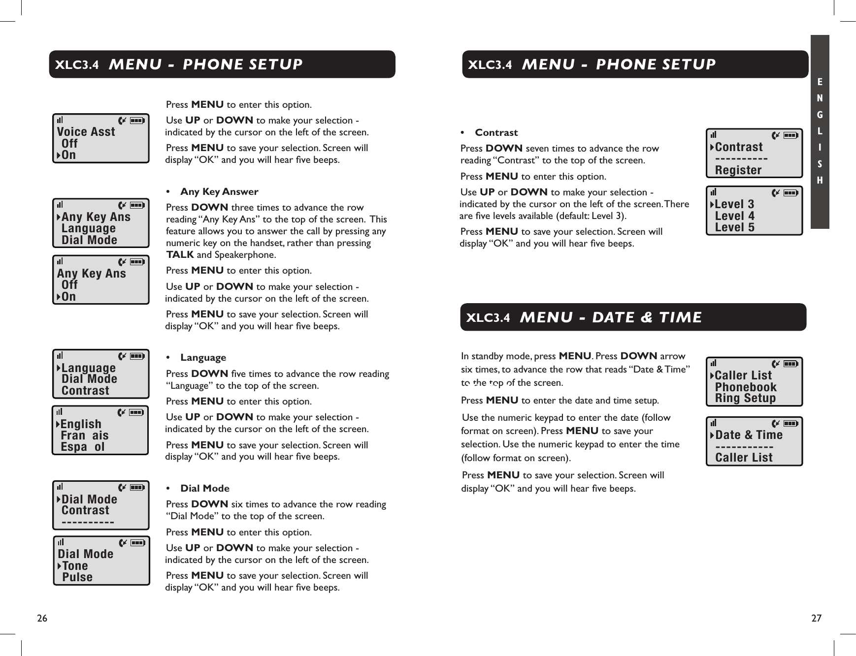 26 27E N G L I S HDialMode----------ContrastDialModePulseTonePress MENU to enter this option.Use UP or DOWN to make your selection - indicated by the cursor on the left of the screen. Press MENU to save your selection. Screen will display “OK” and you will hear ﬁve beeps.•  Any Key AnswerPress DOWN three times to advance the row reading “Any Key Ans” to the top of the screen.  This feature allows you to answer the call by pressing any numeric key on the handset, rather than pressing TALK and Speakerphone.Press MENU to enter this option.Use UP or DOWN to make your selection - indicated by the cursor on the left of the screen. Press MENU to save your selection. Screen will display “OK” and you will hear ﬁve beeps.•  LanguagePress DOWN ﬁve times to advance the row reading “Language” to the top of the screen. Press MENU to enter this option.Use UP or DOWN to make your selection - indicated by the cursor on the left of the screen. Press MENU to save your selection. Screen will display “OK” and you will hear ﬁve beeps. •  Dial ModePress DOWN six times to advance the row reading “Dial Mode” to the top of the screen. Press MENU to enter this option.Use UP or DOWN to make your selection - indicated by the cursor on the left of the screen. Press MENU to save your selection. Screen will display “OK” and you will hear ﬁve beeps.MENU -  PHONE SETUPXLC3.4VoiceAsstOnOffLanguageContrastDialModeFranÁaisEnglishEspaÒolAnyKeyAnsDialModeLanguageAnyKeyAnsOnOffMENU - DATE &amp; TIMEXLC3.4•  ContrastPress DOWN seven times to advance the row reading “Contrast” to the top of the screen. Press MENU to enter this option.Use UP or DOWN to make your selection - indicated by the cursor on the left of the screen. There are ﬁve levels available (default: Level 3). Press MENU to save your selection. Screen will display “OK” and you will hear ﬁve beeps.MENU -  PHONE SETUPXLC3.4ContrastRegister----------Level4Level3Level5In standby mode, press MENU. Press DOWN arrow six times, to advance the row that reads “Date &amp; Time” to the top of the screen.Press MENU to enter the date and time setup.Use the numeric keypad to enter the date (follow format on screen). Press MENU to save your selection. Use the numeric keypad to enter the time (follow format on screen). Press MENU to save your selection. Screen will display “OK” and you will hear ﬁve beeps.CallerList-----------Date&amp;TimePhonebookCallerListRingSetupXLC3.4XLC3.4
