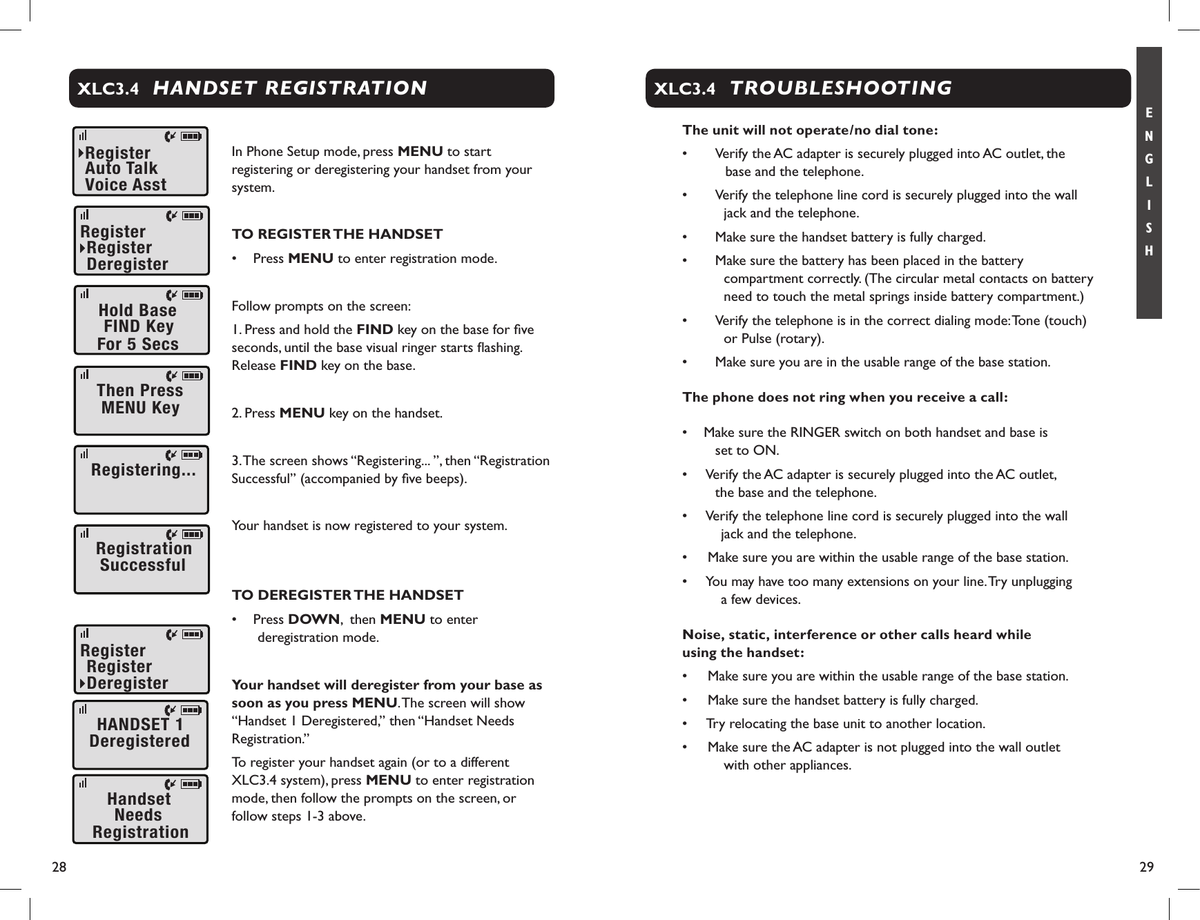 28 29E N G L I S HHANDSET REGISTRATIONXLC3.4In Phone Setup mode, press MENU to start registering or deregistering your handset from your system.TO REGISTER THE HANDSET•  Press MENU to enter registration mode.Follow prompts on the screen:1. Press and hold the FIND key on the base for ﬁve seconds, until the base visual ringer starts ﬂashing. Release FIND key on the base.2. Press MENU key on the handset.3. The screen shows “Registering... ”, then “Registration Successful” (accompanied by ﬁve beeps).Your handset is now registered to your system.TO DEREGISTER THE HANDSET•  Press DOWN,  then MENU to enter deregistration mode.Your handset will deregister from your base as soon as you press MENU. The screen will show “Handset 1 Deregistered,” then “Handset Needs Registration.”To register your handset again (or to a different XLC3.4 system), press MENU to enter registration mode, then follow the prompts on the screen, or follow steps 1-3 above.RegisterVoiceAsstAutoTalkRegisterDeregisterRegisterHoldBaseFor5SecsFINDKeyThenPressMENUKeyRegistering...RegistrationSuccessfulHANDSET1DeregisteredHandsetNeedsRegistrationRegisterDeregisterRegisterTROUBLESHOOTINGXLC3.4The unit will not operate/no dial tone:•   Verify the AC adapter is securely plugged into AC outlet, the base and the telephone.•    Verify the telephone line cord is securely plugged into the wall jack and the telephone.•    Make sure the handset battery is fully charged.•    Make sure the battery has been placed in the battery compartment correctly. (The circular metal contacts on battery need to touch the metal springs inside battery compartment.)•    Verify the telephone is in the correct dialing mode: Tone (touch)  or Pulse (rotary).•    Make sure you are in the usable range of the base station.The phone does not ring when you receive a call:•  Make sure the RINGER switch on both handset and base is      set to ON.•   Verify the AC adapter is securely plugged into the AC outlet,      the base and the telephone.•   Verify the telephone line cord is securely plugged into the wall jack and the telephone.•   Make sure you are within the usable range of the base station.•   You may have too many extensions on your line. Try unplugging  a few devices.Noise, static, interference or other calls heard while  using the handset:•   Make sure you are within the usable range of the base station.•   Make sure the handset battery is fully charged.•   Try relocating the base unit to another location.•   Make sure the AC adapter is not plugged into the wall outlet        with other appliances.