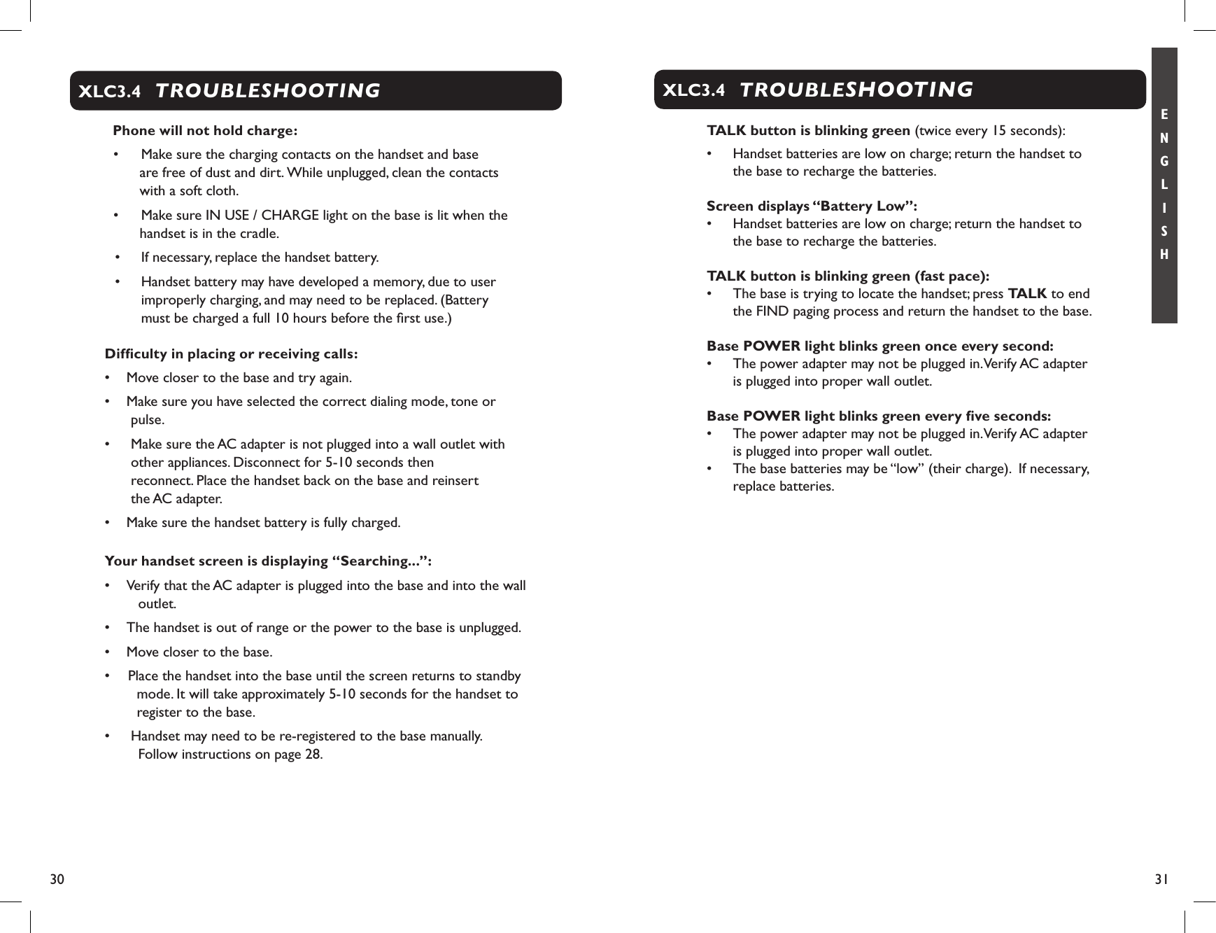 30 31E N G L I S HTROUBLESHOOTINGXLC3.4  Phone will not hold charge:•   Make sure the charging contacts on the handset and base  are free of dust and dirt. While unplugged, clean the contacts    with a soft cloth.•   Make sure IN USE / CHARGE light on the base is lit when the handset is in the cradle.•  If necessary, replace the handset battery.•  Handset battery may have developed a memory, due to user improperly charging, and may need to be replaced. (Battery    must be charged a full 10 hours before the ﬁrst use.)Difﬁculty in placing or receiving calls:•  Move closer to the base and try again.•  Make sure you have selected the correct dialing mode, tone or pulse.•    Make sure the AC adapter is not plugged into a wall outlet with other appliances. Disconnect for 5-10 seconds then  reconnect. Place the handset back on the base and reinsert  the AC adapter.•  Make sure the handset battery is fully charged.Your handset screen is displaying “Searching...”:•  Verify that the AC adapter is plugged into the base and into the wall outlet.•  The handset is out of range or the power to the base is unplugged.•  Move closer to the base.•  Place the handset into the base until the screen returns to standby mode. It will take approximately 5-10 seconds for the handset to register to the base.•   Handset may need to be re-registered to the base manually.      Follow instructions on page 28.TROUBLESHOOTINGXLC3.4TALK button is blinking green (twice every 15 seconds):•  Handset batteries are low on charge; return the handset to the base to recharge the batteries.Screen displays “Battery Low”:•  Handset batteries are low on charge; return the handset to the base to recharge the batteries.TALK button is blinking green (fast pace):•  The base is trying to locate the handset; press TALK to end the FIND paging process and return the handset to the base.     Base POWER light blinks green once every second:•  The power adapter may not be plugged in. Verify AC adapter is plugged into proper wall outlet.Base POWER light blinks green every ﬁve seconds:•  The power adapter may not be plugged in. Verify AC adapter is plugged into proper wall outlet.•  The base batteries may be “low” (their charge).  If necessary, replace batteries.