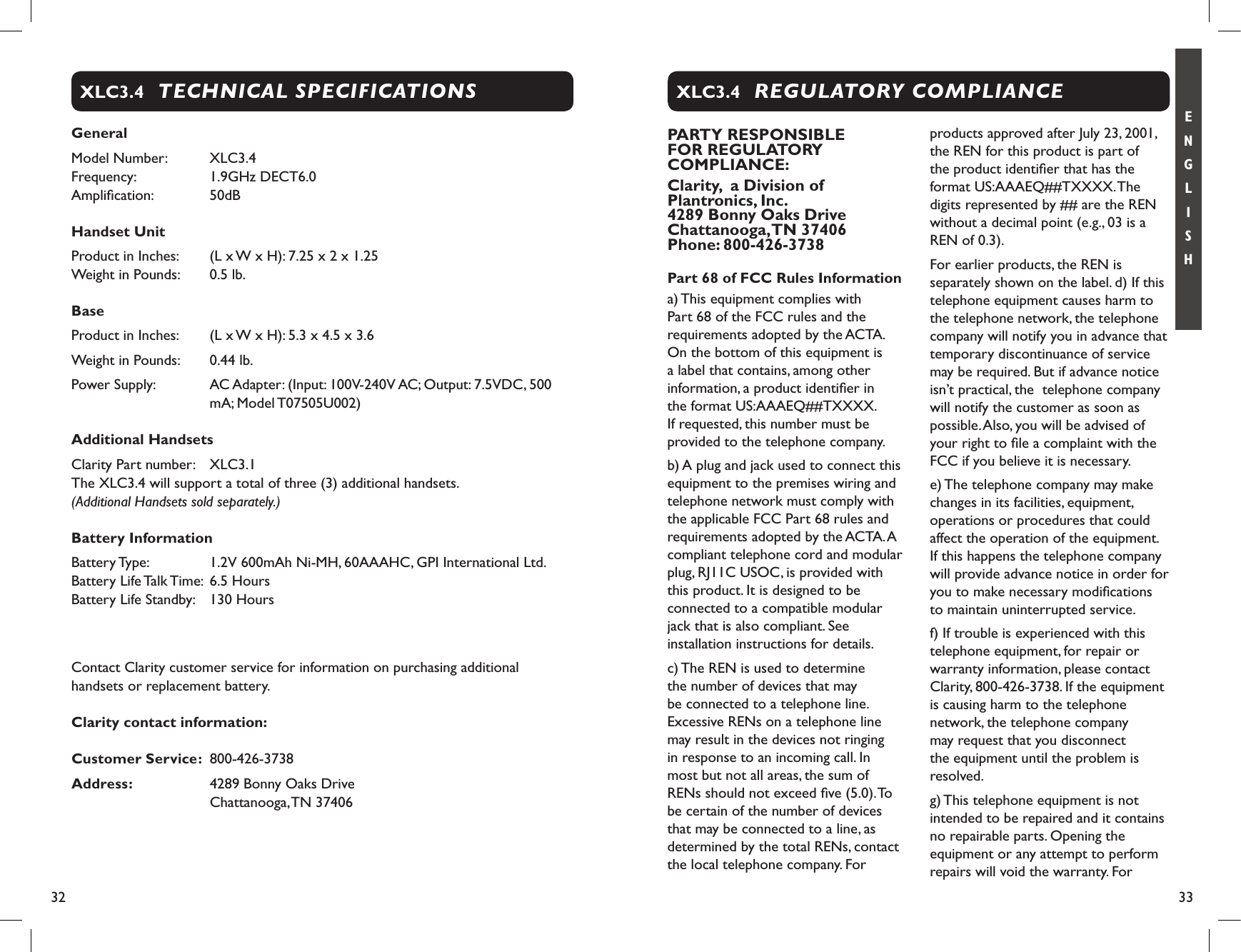 32 33E N G L I S HGeneralModel Number:   XLC3.4 Frequency:   1.9GHz DECT6.0 Ampliﬁcation:   50dB Handset Unit Product in Inches:   (L x W x H): 7.25 x 2 x 1.25  Weight in Pounds:   0.5 lb.BaseProduct in Inches:   (L x W x H): 5.3 x 4.5 x 3.6Weight in Pounds:   0.44 lb.Power Supply:   AC Adapter: (Input: 100V-240V AC; Output: 7.5VDC, 500 mA; Model T07505U002)Additional HandsetsClarity Part number:   XLC3.1 The XLC3.4 will support a total of three (3) additional handsets. (Additional Handsets sold separately.)Battery InformationBattery Type:   1.2V 600mAh Ni-MH, 60AAAHC, GPI International Ltd.Battery Life Talk Time:  6.5 Hours Battery Life Standby:   130 Hours Contact Clarity customer service for information on purchasing additional handsets or replacement battery. Clarity contact information: Customer Service:  800-426-3738Address:   4289 Bonny Oaks Drive           Chattanooga, TN 37406 TECHNICAL SPECIFICATIONSXLC3.4PARTY RESPONSIBLE FOR REGULATORY COMPLIANCE:Clarity,  a Division of Plantronics, Inc. 4289 Bonny Oaks Drive   Chattanooga, TN 37406 Phone: 800-426-3738Part 68 of FCC Rules Informationa) This equipment complies with Part 68 of the FCC rules and the requirements adopted by the ACTA. On the bottom of this equipment is a label that contains, among other information, a product identiﬁer in the format US:AAAEQ##TXXXX. If requested, this number must be provided to the telephone company.b) A plug and jack used to connect this equipment to the premises wiring and telephone network must comply with the applicable FCC Part 68 rules and requirements adopted by the ACTA. A compliant telephone cord and modular plug, RJ11C USOC, is provided with this product. It is designed to be connected to a compatible modular jack that is also compliant. See installation instructions for details.c) The REN is used to determine the number of devices that may be connected to a telephone line. Excessive RENs on a telephone line may result in the devices not ringing in response to an incoming call. In most but not all areas, the sum of RENs should not exceed ﬁve (5.0). To be certain of the number of devices that may be connected to a line, as determined by the total RENs, contact the local telephone company. For products approved after July 23, 2001, the REN for this product is part of the product identiﬁer that has the format US:AAAEQ##TXXXX. The digits represented by ## are the REN without a decimal point (e.g., 03 is a REN of 0.3). For earlier products, the REN is separately shown on the label. d) If this telephone equipment causes harm to the telephone network, the telephone company will notify you in advance that temporary discontinuance of service may be required. But if advance notice isn’t practical, the  telephone company will notify the customer as soon as possible. Also, you will be advised of your right to ﬁle a complaint with the FCC if you believe it is necessary. e) The telephone company may make changes in its facilities, equipment, operations or procedures that could affect the operation of the equipment. If this happens the telephone company will provide advance notice in order for you to make necessary modiﬁcations to maintain uninterrupted service.f) If trouble is experienced with this telephone equipment, for repair or warranty information, please contact Clarity, 800-426-3738. If the equipment is causing harm to the telephone network, the telephone company may request that you disconnect the equipment until the problem is resolved.g) This telephone equipment is not intended to be repaired and it contains no repairable parts. Opening the equipment or any attempt to perform repairs will void the warranty. For REGULATORY COMPLIANCEXLC3.4