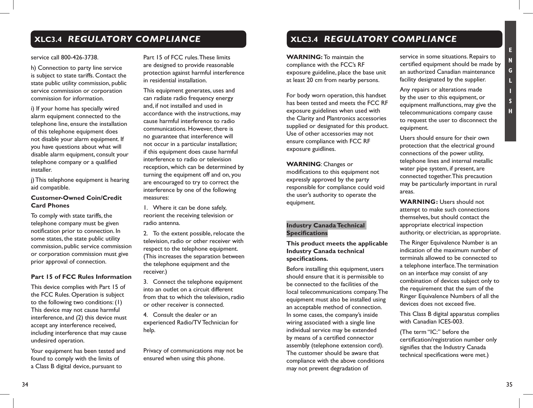 34 35E N G L I S Hservice call 800-426-3738.h) Connection to party line service is subject to state tariffs. Contact the state public utility commission, public service commission or corporation commission for information. i) If your home has specially wired alarm equipment connected to the telephone line, ensure the installation of this telephone equipment does not disable your alarm equipment. If you have questions about what will disable alarm equipment, consult your telephone company or a qualiﬁed installer.j) This telephone equipment is hearing aid compatible.Customer-Owned Coin/Credit Card PhonesTo comply with state tariffs, the telephone company must be given notiﬁcation prior to connection. In some states, the state public utility commission, public service commission or corporation commission must give prior approval of connection.Part 15 of FCC Rules InformationThis device complies with Part 15 of the FCC Rules. Operation is subject to the following two conditions: (1) This device may not cause harmful interference, and (2) this device must accept any interference received, including interference that may cause undesired operation.Your equipment has been tested and found to comply with the limits of a Class B digital device, pursuant to Part 15 of FCC rules. These limits are designed to provide reasonable protection against harmful interference in residential installation.This equipment generates, uses and can radiate radio frequency energy and, if not installed and used in accordance with the instructions, may cause harmful interference to radio communications. However, there is no guarantee that interference will not occur in a particular installation; if this equipment does cause harmful interference to radio or television reception, which can be determined by turning the equipment off and on, you are encouraged to try to correct the interference by one of the following measures:1.  Where it can be done safely, reorient the receiving television or radio antenna.2.  To the extent possible, relocate the television, radio or other receiver with respect to the telephone equipment. (This increases the separation between the telephone equipment and the receiver.)3.  Connect the telephone equipment into an outlet on a circuit different from that to which the television, radio or other receiver is connected.4.  Consult the dealer or an experienced Radio/TV Technician for help.  Privacy of communications may not be ensured when using this phone.REGULATORY COMPLIANCEXLC3.4WARNING: To maintain the compliance with the FCC’s RF exposure guideline, place the base unit at least 20 cm from nearby persons.For body worn operation, this handset has been tested and meets the FCC RF exposure guidelines when used with the Clarity and Plantronics accessories supplied or designated for this product. Use of other accessories may not ensure compliance with FCC RF exposure guidlines.WARNING: Changes or modiﬁcations to this equipment not expressly approved by the party responsible for compliance could void the user’s authority to operate the equipment.Industry Canada Technical SpeciﬁcationsThis product meets the applicable Industry Canada technical speciﬁcations.Before installing this equipment, users should ensure that it is permissible to be connected to the facilities of the local telecommunications company. The equipment must also be installed using an acceptable method of connection. In some cases, the company’s inside wiring associated with a single line individual service may be extended by means of a certiﬁed connector assembly (telephone extension cord). The customer should be aware that compliance with the above conditions may not prevent degradation of service in some situations. Repairs to certiﬁed equipment should be made by an authorized Canadian maintenance facility designated by the supplier. Any repairs or alterations made by the user to this equipment, or equipment malfunctions, may give the telecommunications company cause to request the user to disconnect the equipment.Users should ensure for their own protection that the electrical ground connections of the power utility, telephone lines and internal metallic water pipe system, if present, are connected together. This precaution may be particularly important in rural areas.WARNING: Users should not attempt to make such connections themselves, but should contact the appropriate electrical inspection authority, or electrician, as appropriate.The Ringer Equivalence Number is an indication of the maximum number of terminals allowed to be connected to a telephone interface. The termination on an interface may consist of any combination of devices subject only to the requirement that the sum of the Ringer Equivalence Numbers of all the devices does not exceed ﬁve.This Class B digital apparatus complies with Canadian ICES-003.(The term “IC:” before the certiﬁcation/registration number only signiﬁes that the Industry Canada technical speciﬁcations were met.)REGULATORY COMPLIANCEXLC3.4