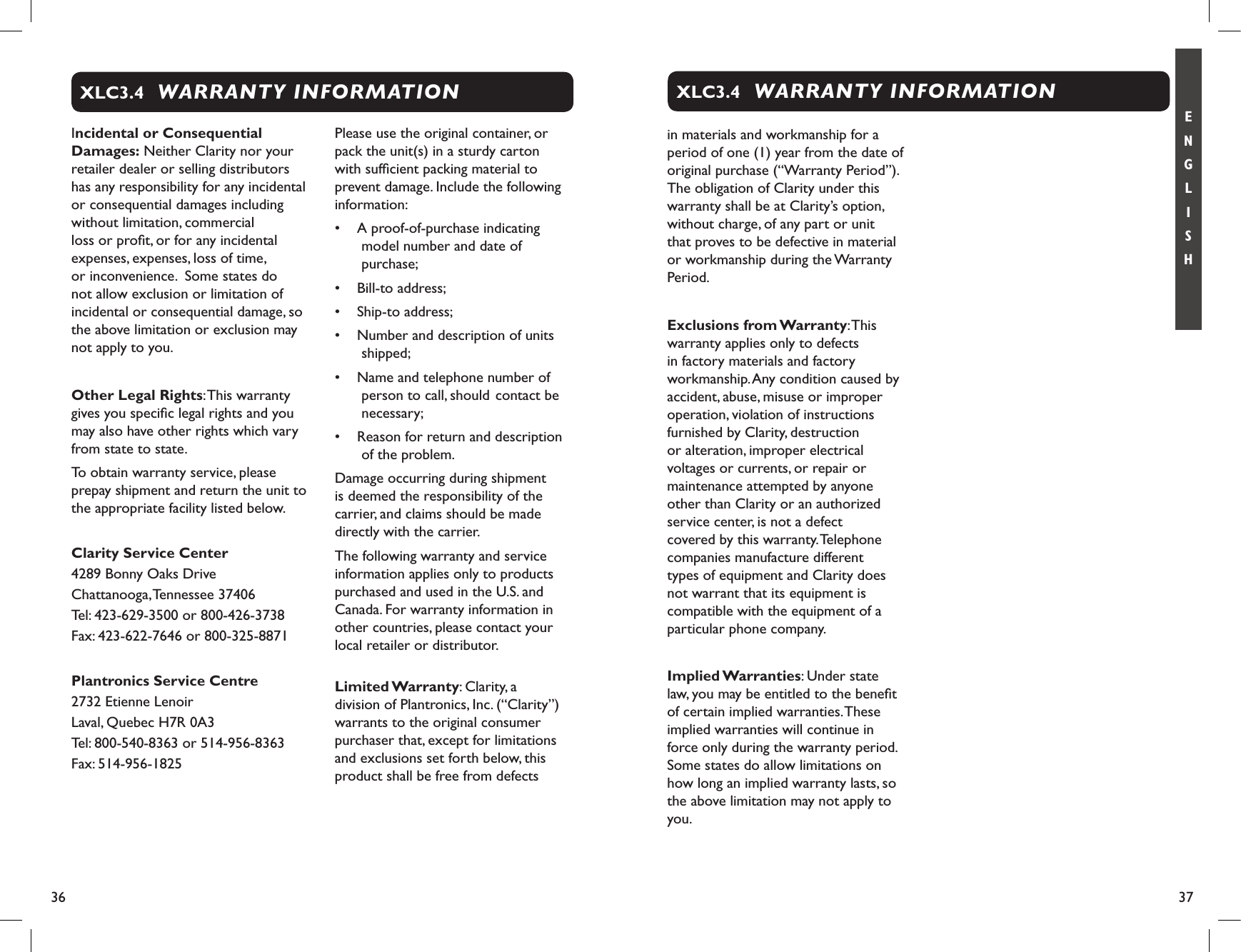 36 37E N G L I S HIncidental or Consequential Damages: Neither Clarity nor your retailer dealer or selling distributors has any responsibility for any incidental or consequential damages including without limitation, commercial loss or proﬁt, or for any incidental expenses, expenses, loss of time, or inconvenience.  Some states do not allow exclusion or limitation of incidental or consequential damage, so the above limitation or exclusion may not apply to you.Other Legal Rights: This warranty gives you speciﬁc legal rights and you may also have other rights which vary from state to state.To obtain warranty service, please prepay shipment and return the unit to the appropriate facility listed below.Clarity Service Center4289 Bonny Oaks DriveChattanooga, Tennessee 37406Tel: 423-629-3500 or 800-426-3738Fax: 423-622-7646 or 800-325-8871Plantronics Service Centre2732 Etienne LenoirLaval, Quebec H7R 0A3Tel: 800-540-8363 or 514-956-8363Fax: 514-956-1825Please use the original container, or pack the unit(s) in a sturdy carton with sufﬁcient packing material to prevent damage. Include the following information: •  A proof-of-purchase indicating model number and date of purchase; •  Bill-to address; •  Ship-to address;•  Number and description of units shipped; •  Name and telephone number of person to call, should  contact be necessary; •  Reason for return and description of the problem. Damage occurring during shipment is deemed the responsibility of the carrier, and claims should be made directly with the carrier.The following warranty and service information applies only to products purchased and used in the U.S. and Canada. For warranty information in other countries, please contact your local retailer or distributor.  Limited Warranty: Clarity, a division of Plantronics, Inc. (“Clarity”) warrants to the original consumer purchaser that, except for limitations and exclusions set forth below, this product shall be free from defects WARRANTY INFORMATIONXLC3.4in materials and workmanship for a period of one (1) year from the date of original purchase (“Warranty Period”). The obligation of Clarity under this warranty shall be at Clarity’s option, without charge, of any part or unit that proves to be defective in material or workmanship during the Warranty Period.Exclusions from Warranty: This warranty applies only to defects in factory materials and factory workmanship. Any condition caused by accident, abuse, misuse or improper operation, violation of instructions furnished by Clarity, destruction or alteration, improper electrical voltages or currents, or repair or maintenance attempted by anyone other than Clarity or an authorized service center, is not a defect covered by this warranty. Telephone companies manufacture different types of equipment and Clarity does not warrant that its equipment is compatible with the equipment of a particular phone company. Implied Warranties: Under state law, you may be entitled to the beneﬁt of certain implied warranties. These implied warranties will continue in force only during the warranty period. Some states do allow limitations on how long an implied warranty lasts, so the above limitation may not apply to you.WARRANTY INFORMATIONXLC3.4