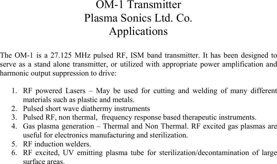 OM-1 Transmitter Plasma Sonics Ltd. Co. Applications  The OM-1 is a 27.125 MHz pulsed RF, ISM band transmitter. It has been designed to serve as a stand alone transmitter, or utilized with appropriate power amplification and harmonic output suppression to drive:  1. RF powered Lasers &ndash; May be used for cutting and welding of many different materials such as plastic and metals. 2. Pulsed short wave diathermy instruments 3. Pulsed RF, non thermal,  frequency response based therapeutic instruments. 4. Gas plasma generation &ndash; Thermal and Non Thermal. RF excited gas plasmas are useful for electronics manufacturing and sterilization.  5. RF induction welders.  6. RF excited, UV emitting plasma tube for sterilization/decontamination of large surface areas.  