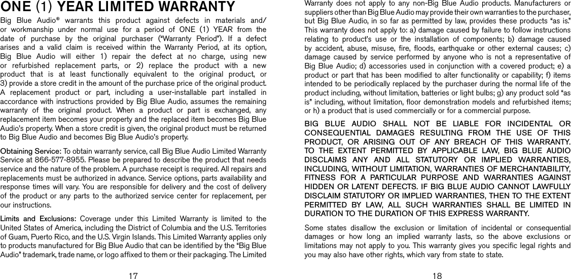 17 18one (1) YeaR lIMITed WaRRanTYBig  Blue  Audio®  warrants  this  product  against  defects  in  materials  and/or  workmanship  under  normal  use  for  a  period  of  ONE  (1)  YEAR  from  the date  of  purchase  by  the  original  purchaser  (“Warranty  Period”).  If  a  defect arises  and  a  valid  claim  is  received  within  the  Warranty  Period,  at  its  option, Big  Blue  Audio  will  either  1)  repair  the  defect  at  no  charge,  using  new or  refurbished  replacement  parts,  or  2)  replace  the  product  with  a  new product  that  is  at  least  functionally  equivalent  to  the  original  product,  or  3) provide a store credit in the amount of the purchase price of the original product.  A  replacement  product  or  part,  including  a  user-installable  part  installed  in accordance with instructions provided by Big Blue Audio, assumes the remaining warranty  of  the  original  product.  When  a  product  or  part  is  exchanged,  any replacement item becomes your property and the replaced item becomes Big Blue Audio’s property. When a store credit is given, the original product must be returned to Big Blue Audio and becomes Big Blue Audio’s property. Obtaining Service: To obtain warranty service, call Big Blue Audio Limited Warranty Service at 866-577-8955. Please be prepared to describe the product that needs service and the nature of the problem. A purchase receipt is required. All repairs and replacements must be authorized in advance. Service options, parts availability and response times will vary. You  are responsible for delivery and  the cost of delivery of the  product or  any  parts to  the authorized  service center  for replacement,  per our instructions.Limits  and  Exclusions:  Coverage  under  this  Limited  Warranty  is  limited  to  the United States of America, including the District of Columbia and the U.S. Territories of Guam, Puerto Rico, and the U.S. Virgin Islands. This Limited Warranty applies only to products manufactured for Big Blue Audio that can be identified by the “Big Blue Audio” trademark, trade name, or logo affixed to them or their packaging. The Limited Warranty  does  not  apply  to  any  non-Big  Blue  Audio  products.  Manufacturers  or suppliers other than Big Blue Audio may provide their own warranties to the purchaser,  but Big Blue Audio, in so far as permitted by law, provides these products “as is.”  This warranty does not apply to: a) damage caused by failure to follow instructions relating  to  product’s  use  or  the  installation  of  components;  b)  damage  caused by  accident,  abuse,  misuse,  fire,  floods,  earthquake  or  other  external  causes;  c) damage  caused  by  service  performed  by  anyone  who  is  not  a  representative  of Big Blue  Audio;  d) accessories  used  in  conjunction  with  a  covered product;  e)  a product or part that has been modified to alter functionality or capability; f) items intended to be periodically replaced by the purchaser during the normal life of the product including, without limitation, batteries or light bulbs; g) any product sold “as is” including, without limitation, floor demonstration models and refurbished items; or h) a product that is used commercially or for a commercial purpose. BIG  BLUE  AUDIO  SHALL  NOT  BE  LIABLE  FOR  INCIDENTAL  OR CONSEQUENTIAL  DAMAGES  RESULTING  FROM  THE  USE  OF  THIS PRODUCT,  OR  ARISING  OUT  OF  ANY  BREACH  OF  THIS  WARRANTY. TO  THE  EXTENT  PERMITTED  BY  APPLICABLE  LAW,  BIG  BLUE  AUDIO DISCLAIMS  ANY  AND  ALL  STATUTORY  OR  IMPLIED  WARRANTIES, INCLUDING, WITHOUT LIMITATION, WARRANTIES OF MERCHANTABILITY, FITNESS  FOR  A  PARTICULAR  PURPOSE  AND  WARRANTIES  AGAINST HIDDEN  OR LATENT  DEFECTS. IF  BIG  BLUE AUDIO CANNOT LAWFULLY DISCLAIM STATUTORY OR IMPLIED WARRANTIES, THEN TO THE EXTENT PERMITTED  BY  LAW,  ALL  SUCH  WARRANTIES  SHALL  BE  LIMITED  IN DURATION TO THE DURATION OF THIS EXPRESS WARRANTY.Some  states  disallow  the  exclusion  or  limitation  of  incidental  or  consequential damages  or  how  long  an  implied  warranty  lasts,  so  the  above  exclusions  or limitations may not apply to you. This warranty gives you specific legal rights and you may also have other rights, which vary from state to state.