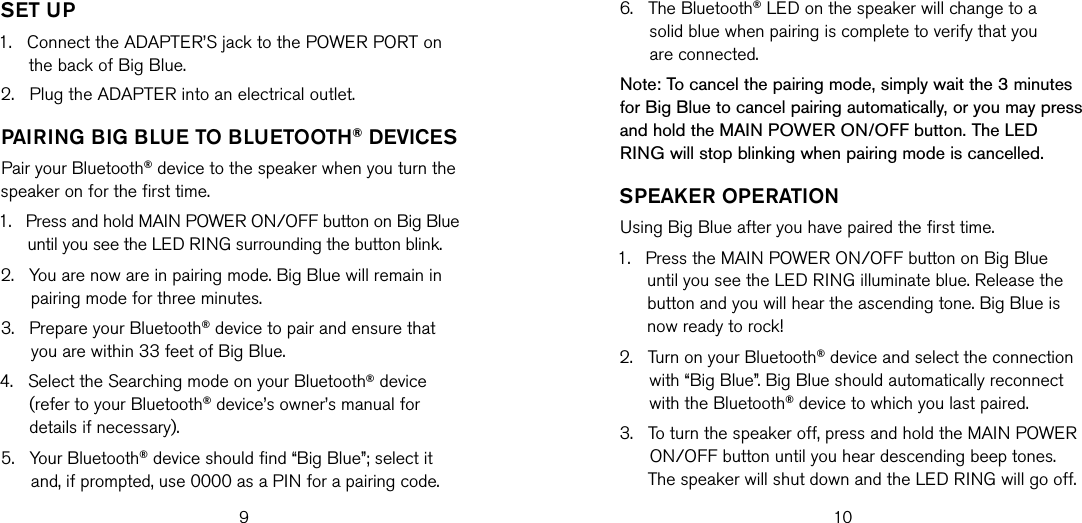6.    The Bluetooth® LED on the speaker will change to a solid blue when pairing is complete to verify that you  are connected.Note: To cancel the pairing mode, simply wait the 3 minutes for Big Blue to cancel pairing automatically, or you may press and hold the MAIN POWER ON/OFF button. The LED RING will stop blinking when pairing mode is cancelled.sPeaKeR oPeRaTIonUsing Big Blue after you have paired the first time.1.    Press the MAIN POWER ON/OFF button on Big Blue until you see the LED RING illuminate blue. Release the button and you will hear the ascending tone. Big Blue is now ready to rock!2.    Turn on your Bluetooth® device and select the connection with “Big Blue”. Big Blue should automatically reconnect with the Bluetooth® device to which you last paired.3.    To turn the speaker off, press and hold the MAIN POWER ON/OFF button until you hear descending beep tones. The speaker will shut down and the LED RING will go off.9 10seT UP1.    Connect the ADAPTER’S jack to the POWER PORT on the back of Big Blue.2.   Plug the ADAPTER into an electrical outlet.PaIRIng bIg blUe To blUeTooTH® devIcesPair your Bluetooth® device to the speaker when you turn the speaker on for the first time.1.    Press and hold MAIN POWER ON/OFF button on Big Blue until you see the LED RING surrounding the button blink.2.    You are now are in pairing mode. Big Blue will remain in pairing mode for three minutes.3.    Prepare your Bluetooth® device to pair and ensure that you are within 33 feet of Big Blue.4.    Select the Searching mode on your Bluetooth® device (refer to your Bluetooth® device’s owner’s manual for details if necessary).5.    Your Bluetooth® device should find “Big Blue”; select it and, if prompted, use 0000 as a PIN for a pairing code.