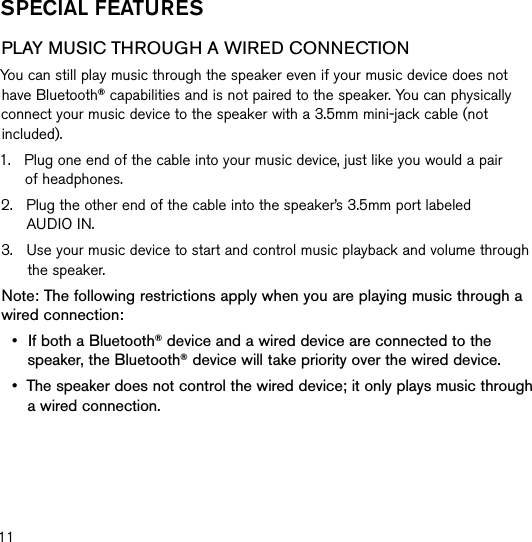 11sPecIal feaTUResPLAY MUSIC THROUGH A WIRED CONNECTIONYou can still play music through the speaker even if your music device does not have Bluetooth® capabilities and is not paired to the speaker. You can physically connect your music device to the speaker with a 3.5mm mini-jack cable (not included).1.    Plug one end of the cable into your music device, just like you would a pair  of headphones.2.    Plug the other end of the cable into the speaker’s 3.5mm port labeled  AUDIO IN.3.    Use your music device to start and control music playback and volume through the speaker.Note: The following restrictions apply when you are playing music through a wired connection:•   If both a Bluetooth® device and a wired device are connected to the speaker, the Bluetooth® device will take priority over the wired device.•   The speaker does not control the wired device; it only plays music through a wired connection.