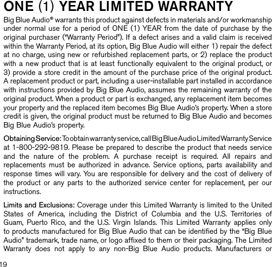 one (1) YeaR lIMITed WaRRanTYBig Blue Audio® warrants this product against defects in materials and/or workmanship under normal use for a period of ONE (1) YEAR from the date  of purchase by the original purchaser (“Warranty Period”). If a defect arises and a valid claim is received within the Warranty Period, at its option, Big Blue Audio will either 1) repair the defect at no charge, using new or refurbished replacement parts, or 2) replace the product with a new product that is at least functionally equivalent to the original product, or  3) provide a store credit in the amount of the purchase price of the original product.  A replacement product or part, including a user-installable part installed in accordance with instructions provided by Big Blue Audio, assumes the remaining warranty of the original product. When a product or part is exchanged, any replacement item becomes your property and the replaced item becomes Big Blue Audio’s property. When a store credit is given, the original product must be returned to Big Blue Audio and becomes Big Blue Audio’s property. Obtaining Service: To obtain warranty service, call Big Blue Audio Limited Warranty Service at 1-800-292-9819. Please be prepared to describe the product that needs service and  the  nature  of  the  problem.  A  purchase  receipt  is  required.  All  repairs  and replacements  must  be  authorized  in  advance.  Service  options,  parts  availability  and response times will vary. You are responsible for delivery and the cost of delivery of the  product  or  any  parts  to  the  authorized  service  center  for  replacement,  per  our instructions.Limits and Exclusions: Coverage under this Limited Warranty is limited to the United States  of  America,  including  the  District  of  Columbia  and  the  U.S.  Territories  of Guam,  Puerto  Rico,  and  the  U.S.  Virgin  Islands.  This  Limited  Warranty applies  only to products manufactured for Big Blue Audio that can be identified by the “Big Blue Audio” trademark, trade name, or logo affixed to them or their packaging. The Limited Warranty  does  not  apply  to  any  non-Big  Blue  Audio  products.  Manufacturers  or 19