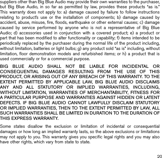 suppliers other than Big Blue Audio may provide their own warranties to the purchaser,  but  Big  Blue  Audio,  in  so  far  as  permitted  by  law,  provides  these  products  “as  is.”  This warranty does  not apply  to: a)  damage caused  by failure  to follow instructions relating  to  product’s  use  or  the  installation  of  components;  b)  damage  caused  by accident, abuse, misuse, fire, floods, earthquake or other external causes; c) damage caused  by  service  performed  by  anyone  who  is  not  a  representative  of  Big  Blue Audio;  d)  accessories  used  in  conjunction  with  a  covered  product;  e)  a  product  or part that has been modified to alter functionality or capability; f) items intended to be periodically replaced by the purchaser during the normal life of the product including, without limitation, batteries or light bulbs; g) any product sold “as is” including, without limitation, floor demonstration  models and refurbished  items; or h)  a product that  is used commercially or for a commercial purpose. BIG  BLUE  AUDIO  SHALL  NOT  BE  LIABLE  FOR  INCIDENTAL  OR CONSEQUENTIAL  DAMAGES  RESULTING  FROM  THE  USE  OF  THIS PRODUCT, OR ARISING OUT OF ANY BREACH OF THIS WARRANTY. TO THE EXTENT  PERMITTED  BY  APPLICABLE  LAW,  BIG  BLUE  AUDIO  DISCLAIMS ANY  AND  ALL  STATUTORY  OR  IMPLIED  WARRANTIES,  INCLUDING, WITHOUT  LIMITATION,  WARRANTIES  OF  MERCHANTABILITY,  FITNESS  FOR A PARTICULAR PURPOSE AND WARRANTIES AGAINST HIDDEN OR LATENT DEFECTS.  IF  BIG  BLUE  AUDIO  CANNOT  LAWFULLY  DISCLAIM  STATUTORY OR IMPLIED WARRANTIES, THEN TO THE EXTENT PERMITTED BY LAW, ALL SUCH WARRANTIES SHALL BE LIMITED IN DURATION TO THE DURATION OF THIS EXPRESS WARRANTY.Some  states  disallow  the  exclusion  or  limitation  of  incidental  or  consequential damages or how long an implied warranty lasts, so the above exclusions or limitations may not apply to you. This warranty gives you specific legal rights and you may also have other rights, which vary from state to state.20734328_INS_Big Blue LiveSize:5”Wx4.75”H_Output:100%_Prints:1/1,Blk 