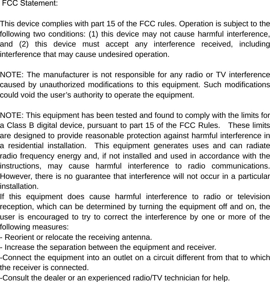  FCC Statement: This device complies with part 15 of the FCC rules. Operation is subject to the following two conditions: (1) this device may not cause harmful interference, and (2) this device must accept any interference received, including interference that may cause undesired operation.  NOTE: The manufacturer is not responsible for any radio or TV interference caused by unauthorized modifications to this equipment. Such modifications could void the user’s authority to operate the equipment.  NOTE: This equipment has been tested and found to comply with the limits for a Class B digital device, pursuant to part 15 of the FCC Rules.    These limits are designed to provide reasonable protection against harmful interference in a residential installation.  This equipment generates uses and can radiate radio frequency energy and, if not installed and used in accordance with the instructions, may cause harmful interference to radio communications.  However, there is no guarantee that interference will not occur in a particular installation.   If this equipment does cause harmful interference to radio or television reception, which can be determined by turning the equipment off and on, the user is encouraged to try to correct the interference by one or more of the following measures:   - Reorient or relocate the receiving antenna.   - Increase the separation between the equipment and receiver.   -Connect the equipment into an outlet on a circuit different from that to which the receiver is connected.   -Consult the dealer or an experienced radio/TV technician for help. 