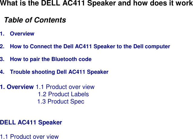 What is the DELL AC411 Speaker and how does it work    Table of Contents      1.    Overview  2.    How to Connect the Dell AC411 Speaker to the Dell computer  3.    How to pair the Bluetooth code    4.    Trouble shooting Dell AC411 Speaker  1. Overview 1.1 Product over view 1.2 Product Labels     1.3 Product Spec       DELL AC411 Speaker      1.1 Product over view      