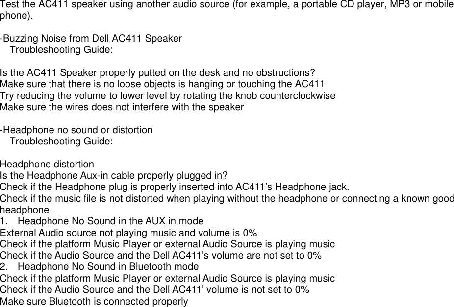 Test the AC411 speaker using another audio source (for example, a portable CD player, MP3 or mobile phone).    -Buzzing Noise from Dell AC411 Speaker  Troubleshooting Guide:  Is the AC411 Speaker properly putted on the desk and no obstructions? Make sure that there is no loose objects is hanging or touching the AC411 Try reducing the volume to lower level by rotating the knob counterclockwise Make sure the wires does not interfere with the speaker  -Headphone no sound or distortion  Troubleshooting Guide:  Headphone distortion Is the Headphone Aux-in cable properly plugged in? Check if the Headphone plug is properly inserted into AC411’s Headphone jack. Check if the music file is not distorted when playing without the headphone or connecting a known good headphone 1.  Headphone No Sound in the AUX in mode External Audio source not playing music and volume is 0% Check if the platform Music Player or external Audio Source is playing music Check if the Audio Source and the Dell AC411’s volume are not set to 0% 2.  Headphone No Sound in Bluetooth mode Check if the platform Music Player or external Audio Source is playing music Check if the Audio Source and the Dell AC411’ volume is not set to 0% Make sure Bluetooth is connected properly                    