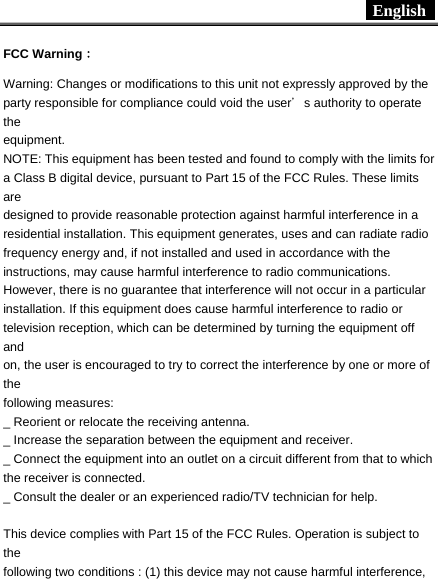  English     FCC Warning： Warning: Changes or modifications to this unit not expressly approved by the party responsible for compliance could void the user＇s authority to operate the equipment. NOTE: This equipment has been tested and found to comply with the limits for a Class B digital device, pursuant to Part 15 of the FCC Rules. These limits are designed to provide reasonable protection against harmful interference in a residential installation. This equipment generates, uses and can radiate radio frequency energy and, if not installed and used in accordance with the instructions, may cause harmful interference to radio communications. However, there is no guarantee that interference will not occur in a particular installation. If this equipment does cause harmful interference to radio or television reception, which can be determined by turning the equipment off and on, the user is encouraged to try to correct the interference by one or more of the following measures: _ Reorient or relocate the receiving antenna. _ Increase the separation between the equipment and receiver. _ Connect the equipment into an outlet on a circuit different from that to which the receiver is connected. _ Consult the dealer or an experienced radio/TV technician for help.  This device complies with Part 15 of the FCC Rules. Operation is subject to the following two conditions : (1) this device may not cause harmful interference, 