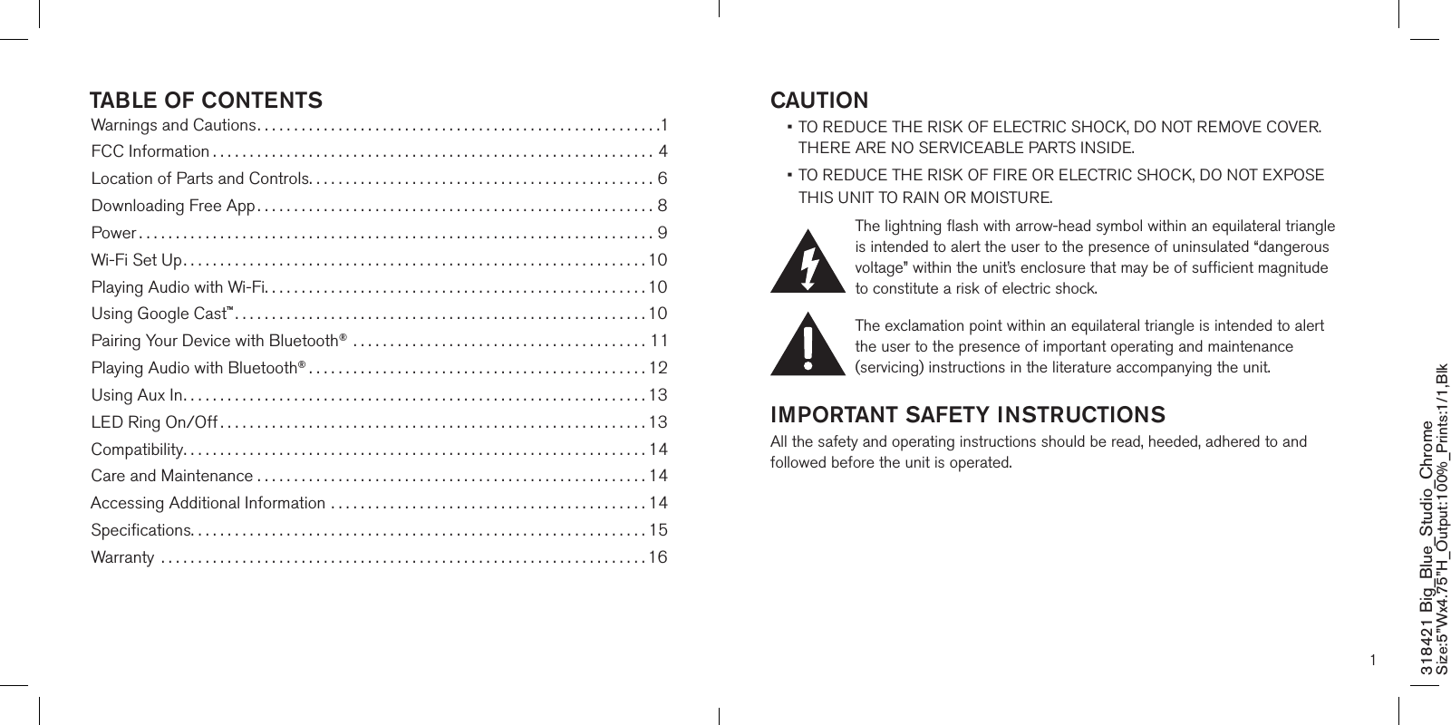 1CAUTION •  TO REDUCE THE RISK OF ELECTRIC SHOCK, DO NOT REMOVE COVER. THERE ARE NO SERVICEABLE PARTS INSIDE.  •  TO REDUCE THE RISK OF FIRE OR ELECTRIC SHOCK, DO NOT EXPOSE  THIS UNIT TO RAIN OR MOISTURE.The lightning flash with arrow-head symbol within an equilateral triangle is intended to alert the user to the presence of uninsulated “dangerous voltage” within the unit’s enclosure that may be of sufficient magnitude to constitute a risk of electric shock.The exclamation point within an equilateral triangle is intended to alert the user to the presence of important operating and maintenance (servicing) instructions in the literature accompanying the unit.IMPORTANT SAFETY INSTRUCTIONSAll the safety and operating instructions should be read, heeded, adhered to and followed before the unit is operated.318421 Big_Blue_Studio_Chrome Size:5”Wx4.75”H_Output:100%_Prints:1/1,Blk TABLE OF CONTENTSWarnings and Cautions.......................................................1FCC Information ............................................................4Location of Parts and Controls...............................................6Downloading Free App......................................................8Power ......................................................................9Wi-Fi Set Up...............................................................10Playing Audio with Wi-Fi....................................................10Using Google Cast™........................................................10Pairing Your Device with Bluetooth® ........................................11Playing Audio with Bluetooth®..............................................12Using Aux In...............................................................13LED Ring On/Off ..........................................................13Compatibility...............................................................14Care and Maintenance . . . . . . . . . . . . . . . . . . . . . . . . . . . . . . . . . . . . . . . . . . . . . . . . . . . . . 14Accessing Additional Information ...........................................14Speciﬁcations..............................................................15Warranty  ..................................................................16