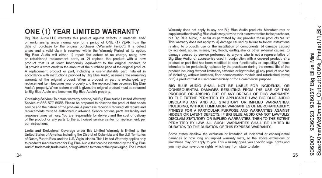 24 25ONE (1) YEAR LIMITED WARRANTYBig  Blue  Audio LLC  warrants  this  product  against  defects  in  materials  and/or  workmanship  under  normal  use  for  a  period  of  ONE  (1)  YEAR  from  the date  of  purchase  by  the  original  purchaser  (“Warranty  Period”).  If  a  defect arises  and  a  valid  claim  is  received  within  the  Warranty  Period,  at  its  option, Big  Blue  Audio  will  either  1)  repair  the  defect  at  no  charge,  using  new or  refurbished  replacement  parts,  or  2)  replace  the  product  with  a  new product  that  is  at  least  functionally  equivalent  to  the  original  product,  or  3) provide a store credit in the amount of the purchase price of the original product.  A  replacement  product  or  part,  including  a  user-installable  part  installed  in accordance with instructions provided by Big Blue Audio, assumes  the remaining warranty  of  the  original  product.  When  a  product  or  part  is  exchanged,  any replacement item becomes your property and the replaced item becomes Big Blue Audio’s property. When a store credit is given, the original product must be returned to Big Blue Audio and becomes Big Blue Audio’s property. Obtaining Service: To obtain warranty service, call Big Blue Audio Limited Warranty  Service at 866-577-8955. Please be prepared to describe the product that needs service and the nature of the problem. A purchase receipt is required. All repairs and replacements must be authorized in advance. Service options, parts availability and response times  will vary. You are responsible  for delivery and the  cost of delivery of the product or any  parts  to  the  authorized service center for replacement, per our instructions.Limits  and  Exclusions:  Coverage  under  this  Limited  Warranty  is  limited  to  the United States of America, including the District of Columbia and the U.S. Territories of Guam, Puerto Rico, and the U.S. Virgin Islands. This Limited Warranty applies only to products manufactured for Big Blue Audio that can be identified by the “Big Blue Audio” trademark, trade name, or logo affixed to them or their packaging. The Limited Warranty  does  not apply  to  any  non-Big  Blue  Audio  products.  Manufacturers  or suppliers other than Big Blue Audio may provide their own warranties to the purchaser,  but Big Blue Audio, in so far as permitted by law, provides these products “as is.”  This warranty does not apply to: a) damage caused by failure to follow instructions relating  to  product’s  use  or  the  installation  of  components;  b)  damage  caused by  accident,  abuse,  misuse, fire,  floods,  earthquake  or  other external  causes;  c) damage  caused  by  service  performed  by  anyone  who  is not  a representative  of Big Blue Audio; d) accessories  used  in  conjunction  with  a  covered  product; e)  a product or part that has been modified to alter functionality or capability; f) items intended to be periodically replaced by the purchaser during the normal life of the product including, without limitation, batteries or light bulbs; g) any product sold “as is” including, without limitation, floor demonstration models and refurbished items; or h) a product that is used commercially or for a commercial purpose. BIG  BLUE  AUDIO  SHALL  NOT  BE  LIABLE  FOR  INCIDENTAL  OR CONSEQUENTIAL  DAMAGES  RESULTING  FROM  THE  USE  OF  THIS PRODUCT,  OR  ARISING  OUT  OF  ANY  BREACH  OF  THIS  WARRANTY. TO  THE  EXTENT  PERMITTED  BY  APPLICABLE  LAW,  BIG  BLUE  AUDIO DISCLAIMS  ANY  AND  ALL  STATUTORY  OR  IMPLIED  WARRANTIES, INCLUDING, WITHOUT LIMITATION, WARRANTIES OF MERCHANTABILITY, FITNESS  FOR  A  PARTICULAR  PURPOSE  AND  WARRANTIES  AGAINST HIDDEN OR LATENT DEFECTS. IF BIG BLUE AUDIO CANNOT LAWFULLY DISCLAIM STATUTORY OR IMPLIED WARRANTIES, THEN TO THE EXTENT PERMITTED  BY  LAW,  ALL  SUCH  WARRANTIES  SHALL  BE  LIMITED  IN DURATION TO THE DURATION OF THIS EXPRESS WARRANTY.Some  states  disallow  the  exclusion  or  limitation  of  incidental  or  consequential damages  or  how  long  an  implied  warranty  lasts,  so  the  above  exclusions  or limitations may not apply to you. This warranty gives you specific legal rights and you may also have other rights, which vary from state to state.936007_ 936023_936027 Big Blue MiniSize:80mmWx80mmH_Output:100%_Prints:1/1,Blk 