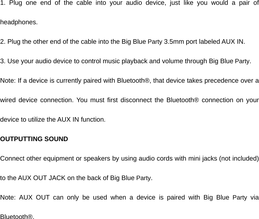 1. Plug one end of the cable into your audio device, just like you would a pair of headphones. 2. Plug the other end of the cable into the Big Blue Party 3.5mm port labeled AUX IN. 3. Use your audio device to control music playback and volume through Big Blue Party. Note: If a device is currently paired with Bluetooth®, that device takes precedence over a wired device connection. You must first disconnect the Bluetooth® connection on your device to utilize the AUX IN function. OUTPUTTING SOUND Connect other equipment or speakers by using audio cords with mini jacks (not included) to the AUX OUT JACK on the back of Big Blue Party. Note: AUX OUT can only be used when a device is paired with Big Blue Party via Bluetooth®. 