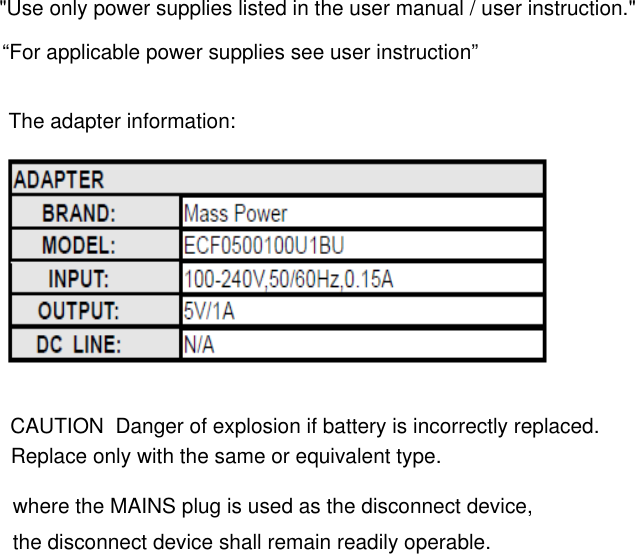&quot;Use only power supplies listed in the user manual / user instruction.&quot;“For applicable power supplies see user instruction”The adapter information: Replace only with the same or equivalent type.CAUTION  Danger of explosion if battery is incorrectly replaced. where the MAINS plug is used as the disconnect device, the disconnect device shall remain readily operable.