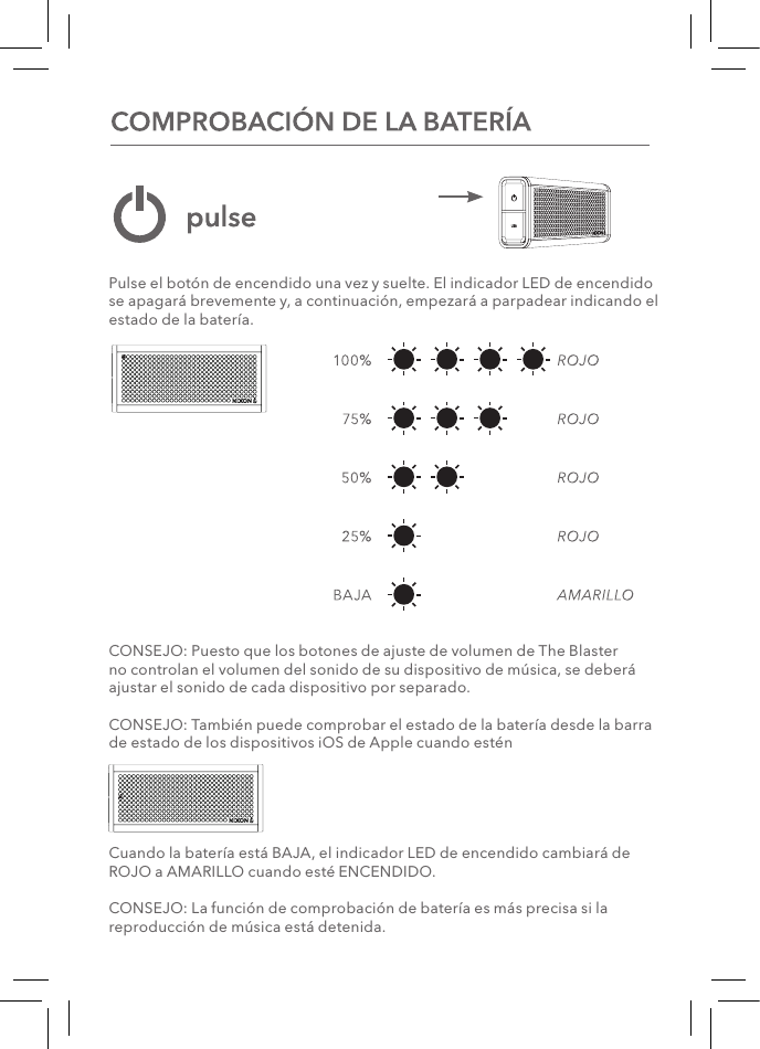Pulse el botón de encendido una vez y suelte. El indicador LED de encendido se apagará brevemente y, a continuación, empezará a parpadear indicando el estado de la batería. CONSEJO: Puesto que los botones de ajuste de volumen de The Blaster no controlan el volumen del sonido de su dispositivo de música, se deberá ajustar el sonido de cada dispositivo por separado.CONSEJO: También puede comprobar el estado de la batería desde la barra de estado de los dispositivos iOS de Apple cuando esténCuando la batería está BAJA, el indicador LED de encendido cambiará de ROJO a AMARILLO cuando esté ENCENDIDO.CONSEJO: La función de comprobación de batería es más precisa si la reproducción de música está detenida.   
