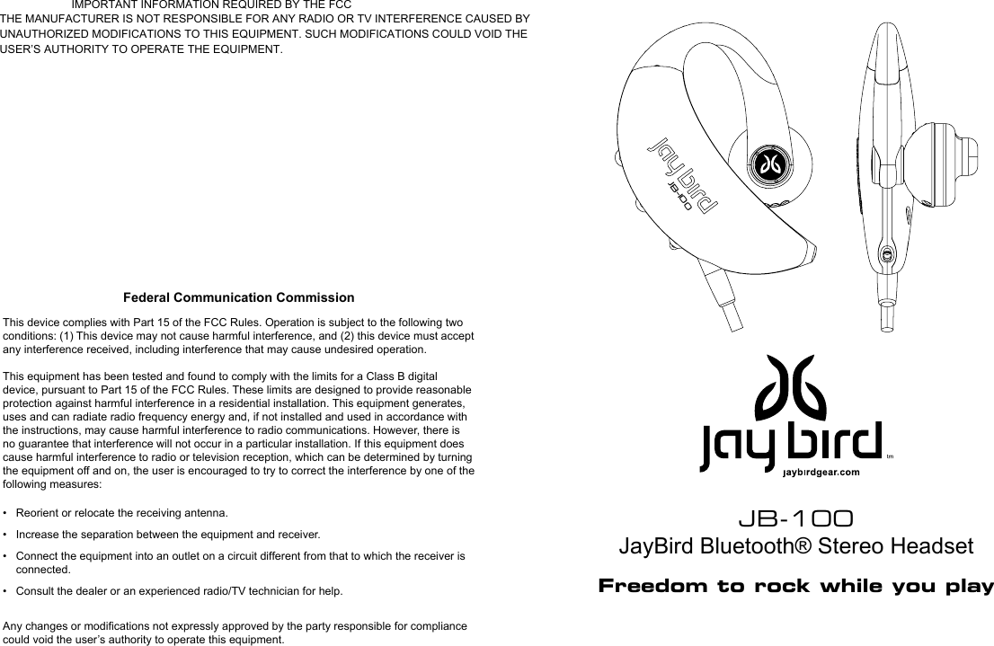 JB-100JayBird Bluetooth® Stereo HeadsetFreedom to rock while you playJB-100Federal Communication CommissionThis device complies with Part 15 of the FCC Rules. Operation is subject to the following two conditions: (1) This device may not cause harmful interference, and (2) this device must accept any interference received, including interference that may cause undesired operation.This equipment has been tested and found to comply with the limits for a Class B digital device, pursuant to Part 15 of the FCC Rules. These limits are designed to provide reasonable protection against harmful interference in a residential installation. This equipment generates, uses and can radiate radio frequency energy and, if not installed and used in accordance with the instructions, may cause harmful interference to radio communications. However, there is no guarantee that interference will not occur in a particular installation. If this equipment does cause harmful interference to radio or television reception, which can be determined by turning the equipment off and on, the user is encouraged to try to correct the interference by one of the following measures:•  Reorient or relocate the receiving antenna.•  Increase the separation between the equipment and receiver.•  Connect the equipment into an outlet on a circuit different from that to which the receiver is connected.•  Consult the dealer or an experienced radio/TV technician for help.Any changes or modiﬁcations not expressly approved by the party responsible for compliance could void the user’s authority to operate this equipment.                       IMPORTANT INFORMATION REQUIRED BY THE FCC THE MANUFACTURER IS NOT RESPONSIBLE FOR ANY RADIO OR TV INTERFERENCE CAUSED BY UNAUTHORIZED MODIFICATIONS TO THIS EQUIPMENT. SUCH MODIFICATIONS COULD VOID THE USER’S AUTHORITY TO OPERATE THE EQUIPMENT.