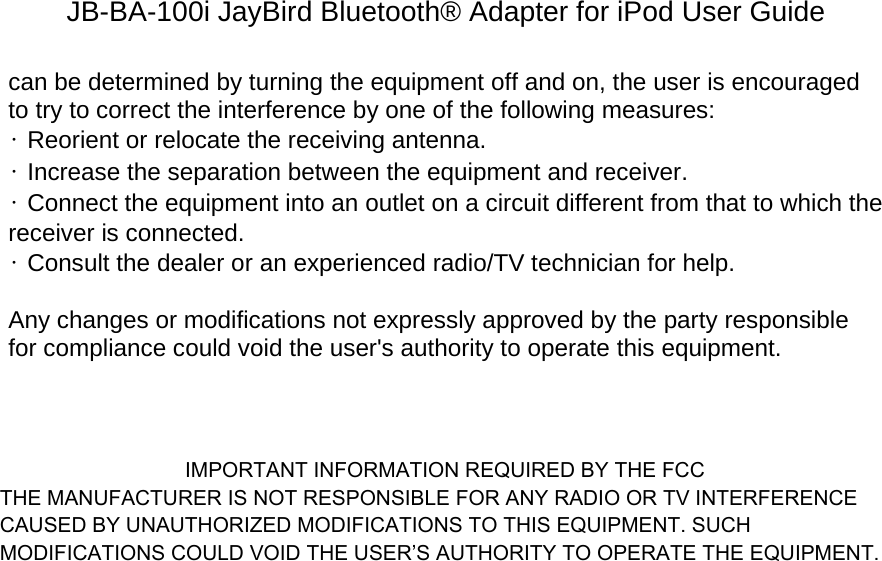 JB-BA-100i JayBird Bluetooth® Adapter for iPod User Guide can be determined by turning the equipment off and on, the user is encouraged to try to correct the interference by one of the following measures: • Reorient or relocate the receiving antenna. • Increase the separation between the equipment and receiver. • Connect the equipment into an outlet on a circuit different from that to which the receiver is connected. • Consult the dealer or an experienced radio/TV technician for help.  Any changes or modifications not expressly approved by the party responsible for compliance could void the user&apos;s authority to operate this equipment.                                  IMPORTANT INFORMATION REQUIRED BY THE FCC THE MANUFACTURER IS NOT RESPONSIBLE FOR ANY RADIO OR TV INTERFERENCE CAUSED BY UNAUTHORIZED MODIFICATIONS TO THIS EQUIPMENT. SUCH MODIFICATIONS COULD VOID THE USER’S AUTHORITY TO OPERATE THE EQUIPMENT.