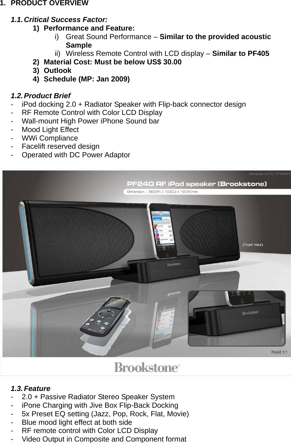 1. PRODUCT OVERVIEW  1.1. Critical Success Factor: 1)  Performance and Feature: i)  Great Sound Performance – Similar to the provided acoustic Sample ii)  Wireless Remote Control with LCD display – Similar to PF405 2)  Material Cost: Must be below US$ 30.00 3) Outlook 4)  Schedule (MP: Jan 2009)  1.2. Product  Brief -  iPod docking 2.0 + Radiator Speaker with Flip-back connector design -  RF Remote Control with Color LCD Display -  Wall-mount High Power iPhone Sound bar -  Mood Light Effect - WWi Compliance -  Facelift reserved design - Operated with DC Power Adaptor    1.3. Feature -  2.0 + Passive Radiator Stereo Speaker System -  iPone Charging with Jive Box Flip-Back Docking -  5x Preset EQ setting (Jazz, Pop, Rock, Flat, Movie) -  Blue mood light effect at both side -  RF remote control with Color LCD Display -  Video Output in Composite and Component format 