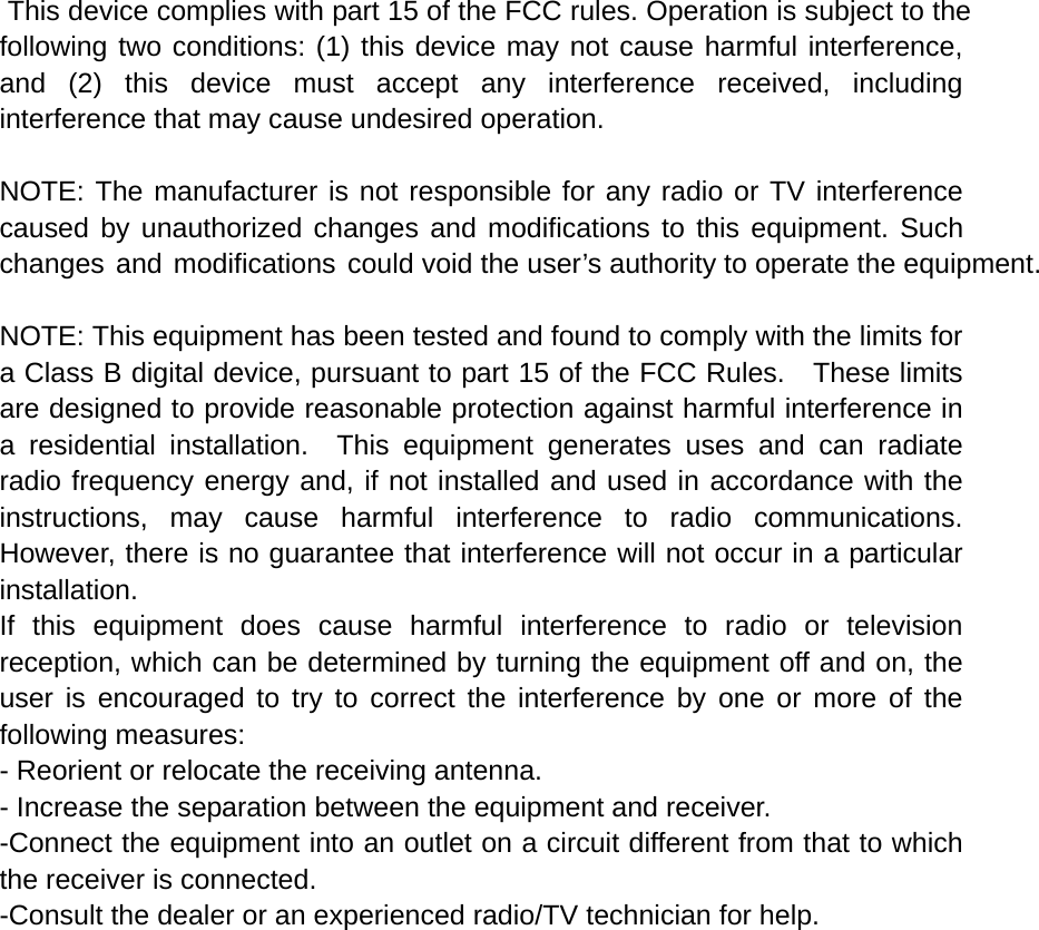  This device complies with part 15 of the FCC rules. Operation is subject to the following two conditions: (1) this device may not cause harmful interference, and (2) this device must accept any interference received, including interference that may cause undesired operation.  NOTE: The manufacturer is not responsible for any radio or TV interference caused by unauthorized changes and modifications to this equipment. Such changes and modifications could void the user’s authority to operate the equipment.  NOTE: This equipment has been tested and found to comply with the limits for a Class B digital device, pursuant to part 15 of the FCC Rules.    These limits are designed to provide reasonable protection against harmful interference in a residential installation.  This equipment generates uses and can radiate radio frequency energy and, if not installed and used in accordance with the instructions, may cause harmful interference to radio communications.  However, there is no guarantee that interference will not occur in a particular installation.   If this equipment does cause harmful interference to radio or television reception, which can be determined by turning the equipment off and on, the user is encouraged to try to correct the interference by one or more of the following measures:   - Reorient or relocate the receiving antenna.   - Increase the separation between the equipment and receiver.   -Connect the equipment into an outlet on a circuit different from that to which the receiver is connected.   -Consult the dealer or an experienced radio/TV technician for help. 