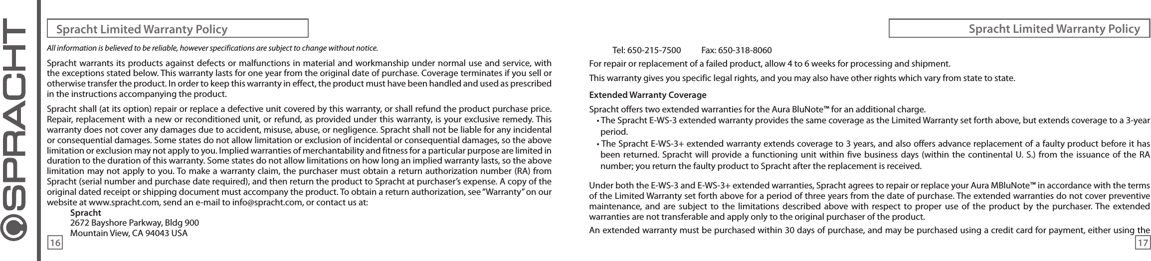 All information is believed to be reliable, however specifications are subject to change without notice.Spracht warrants its products against defects or malfunctions in material and workmanship under normal use and service, with the exceptions stated below. This warranty lasts for one year from the original date of purchase. Coverage terminates if you sell or otherwise transfer the product. In order to keep this warranty in effect, the product must have been handled and used as prescribed in the instructions accompanying the product.Spracht shall (at its option) repair or replace a defective unit covered by this warranty, or shall refund the product purchase price. Repair, replacement with a new or reconditioned unit, or refund, as provided under this warranty, is your exclusive remedy. This warranty does not cover any damages due to accident, misuse, abuse, or negligence. Spracht shall not be liable for any incidental or consequential damages. Some states do not allow limitation or exclusion of incidental or consequential damages, so the above limitation or exclusion may not apply to you. Implied warranties of merchantability and fitness for a particular purpose are limited in duration to the duration of this warranty. Some states do not allow limitations on how long an implied warranty lasts, so the above limitation may not apply to you. To make a warranty claim, the purchaser must obtain a return authorization number (RA) from Spracht (serial number and purchase date required), and then return the product to Spracht at purchaser’s expense. A copy of the original dated receipt or shipping document must accompany the product. To obtain a return authorization, see “Warranty” on our website at www.spracht.com, send an e-mail to info@spracht.com, or contact us at:Spracht2672 Bayshore Parkway, Bldg 900Mountain View, CA 94043 USATel: 650-215-7500  Fax: 650-318-8060For repair or replacement of a failed product, allow 4 to 6 weeks for processing and shipment.This warranty gives you specific legal rights, and you may also have other rights which vary from state to state.Extended Warranty CoverageSpracht offers two extended warranties for the Aura BluNote™ for an additional charge.• The Spracht E-WS-3 extended warranty provides the same coverage as the Limited Warranty set forth above, but extends coverage to a 3-year period.• The Spracht E-WS-3+ extended warranty extends coverage to 3 years, and also offers advance replacement of a faulty product before it has been returned.  Spracht will  provide a  functioning  unit within five  business days  (within the continental U.  S.)  from the  issuance of the  RA number; you return the faulty product to Spracht after the replacement is received.Under both the E-WS-3 and E-WS-3+ extended warranties, Spracht agrees to repair or replace your Aura MBluNote™ in accordance with the terms of the Limited Warranty set forth above for a period of three years from the date of purchase. The extended warranties do not cover preventive maintenance,  and  are  subject  to the  limitations described  above with  respect  to  proper  use  of  the product  by  the  purchaser. The  extended warranties are not transferable and apply only to the original purchaser of the product.An extended warranty must be purchased within 30 days of purchase, and may be purchased using a credit card for payment, either using the Spracht Limited Warranty Policy Spracht Limited Warranty Policy16 17