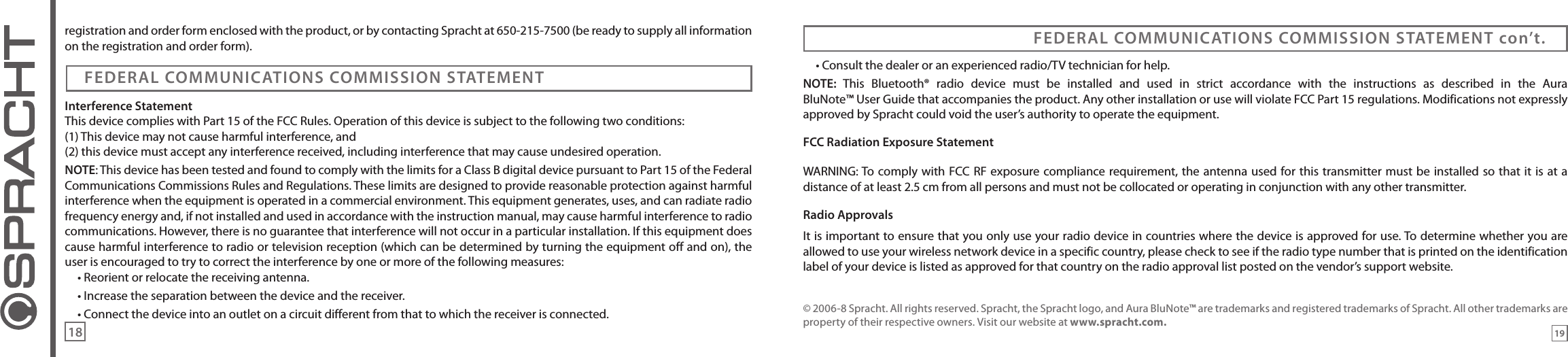registration and order form enclosed with the product, or by contacting Spracht at 650-215-7500 (be ready to supply all information on the registration and order form).Interference StatementThis device complies with Part 15 of the FCC Rules. Operation of this device is subject to the following two conditions:(1) This device may not cause harmful interference, and (2) this device must accept any interference received, including interference that may cause undesired operation.NOTE: This device has been tested and found to comply with the limits for a Class B digital device pursuant to Part 15 of the Federal Communications Commissions Rules and Regulations. These limits are designed to provide reasonable protection against harmful interference when the equipment is operated in a commercial environment. This equipment generates, uses, and can radiate radio frequency energy and, if not installed and used in accordance with the instruction manual, may cause harmful interference to radio communications. However, there is no guarantee that interference will not occur in a particular installation. If this equipment does cause harmful interference to radio or television reception (which can be determined by turning the equipment off and on), the user is encouraged to try to correct the interference by one or more of the following measures:• Reorient or relocate the receiving antenna.• Increase the separation between the device and the receiver.• Connect the device into an outlet on a circuit different from that to which the receiver is connected.FEDERAL COMMUNICATIONS COMMISSION STATEMENTFEDERAL COMMUNICATIONS COMMISSION STATEMENT con’t.• Consult the dealer or an experienced radio/TV technician for help.NOTE:  This  Bluetooth®  radio  device  must  be  installed  and  used  in  strict  accordance  with  the  instructions  as  described  in  the  Aura  BluNote™ User Guide that accompanies the product. Any other installation or use will violate FCC Part 15 regulations. Modifications not expressly approved by Spracht could void the user’s authority to operate the equipment.FCC Radiation Exposure StatementWARNING: To comply with FCC RF exposure compliance requirement, the  antenna used for this transmitter must be installed so that it is at a distance of at least 2.5 cm from all persons and must not be collocated or operating in conjunction with any other transmitter. Radio ApprovalsIt is important to ensure that you only use your radio device in countries where the device is approved for use. To determine whether you are allowed to use your wireless network device in a specific country, please check to see if the radio type number that is printed on the identification label of your device is listed as approved for that country on the radio approval list posted on the vendor’s support website.© 2006-8 Spracht. All rights reserved. Spracht, the Spracht logo, and Aura BluNote™ are trademarks and registered trademarks of Spracht. All other trademarks are property of their respective owners. Visit our website at www.spracht.com.1918