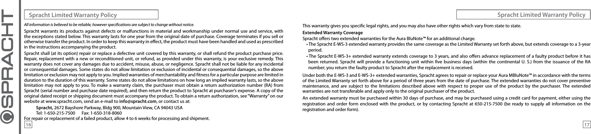 All information is believed to be reliable, however specifications are subject to change without notice.Spracht warrants its products against defects or malfunctions in material and workmanship under normal use and service, with the exceptions stated below. This warranty lasts for one year from the original date of purchase. Coverage terminates if you sell or otherwise transfer the product. In order to keep this warranty in effect, the product must have been handled and used as prescribed in the instructions accompanying the product.Spracht shall (at its option) repair or replace a defective unit covered by this warranty, or shall refund the product purchase price. Repair, replacement with a new or reconditioned unit, or refund, as provided under this warranty, is your exclusive remedy. This warranty does not cover any damages due to accident, misuse, abuse, or negligence. Spracht shall not be liable for any incidental or consequential damages. Some states do not allow limitation or exclusion of incidental or consequential damages, so the above limitation or exclusion may not apply to you. Implied warranties of merchantability and fitness for a particular purpose are limited in duration to the duration of this warranty. Some states do not allow limitations on how long an implied warranty lasts, so the above limitation may not apply to you. To make a warranty claim, the purchaser must obtain a return authorization number (RA) from Spracht (serial number and purchase date required), and then return the product to Spracht at purchaser’s expense. A copy of the original dated receipt or shipping document must accompany the product. To obtain a return authorization, see “Warranty” on our website at www.spracht.com, send an e-mail to info@spracht.com, or contact us at:Spracht, 2672 Bayshore Parkway, Bldg 900, Mountain View, CA 94043 USATel: 1-650-215-7500  Fax: 1-650-318-8060For repair or replacement of a failed product, allow 4 to 6 weeks for processing and shipment.This warranty gives you specific legal rights, and you may also have other rights which vary from state to state.Extended Warranty CoverageSpracht offers two extended warranties for the Aura BluNote™ for an additional charge.• The Spracht E-WS-3 extended warranty provides the same coverage as the Limited Warranty set forth above, but extends coverage to a 3-year period.• The Spracht E-WS-3+ extended warranty extends coverage to 3 years, and also offers advance replacement of a faulty product before it has been returned.  Spracht will  provide a functioning unit within  five  business days (within  the  continental U. S.)  from the issuance  of  the  RA number; you return the faulty product to Spracht after the replacement is received.Under both the E-WS-3 and E-WS-3+ extended warranties, Spracht agrees to repair or replace your Aura MBluNote™ in accordance with the terms of the Limited Warranty set forth above for a period of three years from the date of purchase. The extended warranties do not cover preventive maintenance,  and  are  subject  to  the  limitations described  above  with  respect  to proper  use of  the product  by  the  purchaser. The  extended warranties are not transferable and apply only to the original purchaser of the product.An extended warranty must be purchased within 30 days of purchase, and may be purchased using a credit card for payment, either using the registration and  order  form enclosed with the  product,  or  by  contacting  Spracht  at 650-215-7500  (be  ready to supply  all information on the registration and order form).Spracht Limited Warranty Policy Spracht Limited Warranty Policy16 17