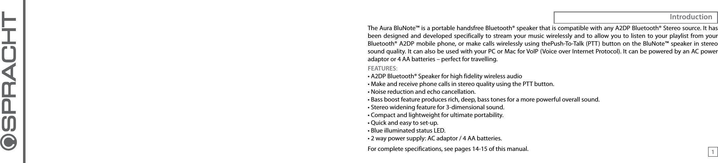 The Aura BluNote™ is a portable handsfree Bluetooth® speaker that is compatible with any A2DP Bluetooth® Stereo source. It has been designed and  developed specifically to stream your  music  wirelessly and to allow you to listen to your playlist from your Bluetooth® A2DP mobile phone, or  make calls wirelessly using  thePush-To-Talk (PTT) button on the  BluNote™ speaker in stereo sound quality. It can also be used with your PC or Mac for VoIP (Voice over Internet Protocol). It can be powered by an AC power adaptor or 4 AA batteries – perfect for travelling. FEATURES:• A2DP Bluetooth® Speaker for high fidelity wireless audio• Make and receive phone calls in stereo quality using the PTT button.• Noise reduction and echo cancellation.• Bass boost feature produces rich, deep, bass tones for a more powerful overall sound.• Stereo widening feature for 3-dimensional sound.• Compact and lightweight for ultimate portability.• Quick and easy to set-up.• Blue illuminated status LED.• 2 way power supply: AC adaptor / 4 AA batteries.For complete specifications, see pages 14-15 of this manual.Introduction1