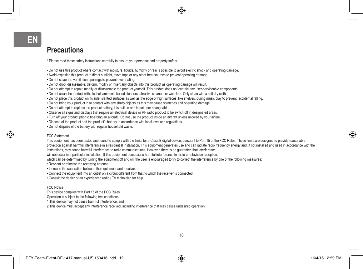 ENEN* Please read these safety instructions carefully to ensure your personal and property safety.• Do not use this product where contact with moisture, liquids, humidity or rain is possible to avoid electric shock and operating damage.• Avoid exposing this product to direct sunlight, stove tops or any other heat sources to prevent operating damage.• Do not cover the ventilation openings to prevent overheating.• Do not drop, disassemble, deform, modify or insert any objects into this product as operating damage will result.• Do not attempt to repair, modify or disassemble the product yourself. This product does not contain any user-serviceable components.• Do not clean the product with alcohol, ammonia based cleaners, abrasive cleaners or wet cloth. Only clean with a soft dry cloth.• Do not place this product on its side, slanted surfaces as well as the edge of high surfaces, like shelves, during music play to prevent  accidental falling.• Do not bring your product in to contact with any sharp objects as this may cause scratches and operating damage.• Do not attempt to replace the product battery, it is built-in and is not user changeable.• Observe all signs and displays that require an electrical device or RF radio product to be switch off in designated areas.• Turn off your product prior to boarding an aircraft.  Do not use the product inside an aircraft unless allowed by your airline.• Dispose of the product and the product’s battery in accordance with local laws and regulations.• Do not dispose of the battery with regular household waste.FCC StatementThis equipment has been tested and found to comply with the limits for a Class B digital device, pursuant to Part 15 of the FCC Rules. These limits are designed to provide reasonable protection against harmful interference in a residential installation. This equipment generates use and can radiate radio frequency energy and, if not installed and used in accordance with the instructions, may cause harmful interference to radio communications. However, there is no guarantee that interference will not occur in a particular installation. If this equipment does cause harmful interference to radio or television reception, which can be determined by turning the equipment off and on, the user is encouraged to try to correct the interference by one of the following measures:• Reorient or relocate the receiving antenna.• Increase the separation between the equipment and receiver.• Connect the equipment into an outlet on a circuit different from that to which the receiver is connected.• Consult the dealer or an experienced radio / TV technician for help.FCC NoticeThis device complies with Part 15 of the FCC Rules. Operation is subject to the following two conditions:1 This device may not cause harmful interference, and2 This device must accept any interference received, including interference that may cause undesired operation.Precautions10DFY-Team-Event-DF-1417-manual-US 150416.indd   12 16/4/15   2:59 PM