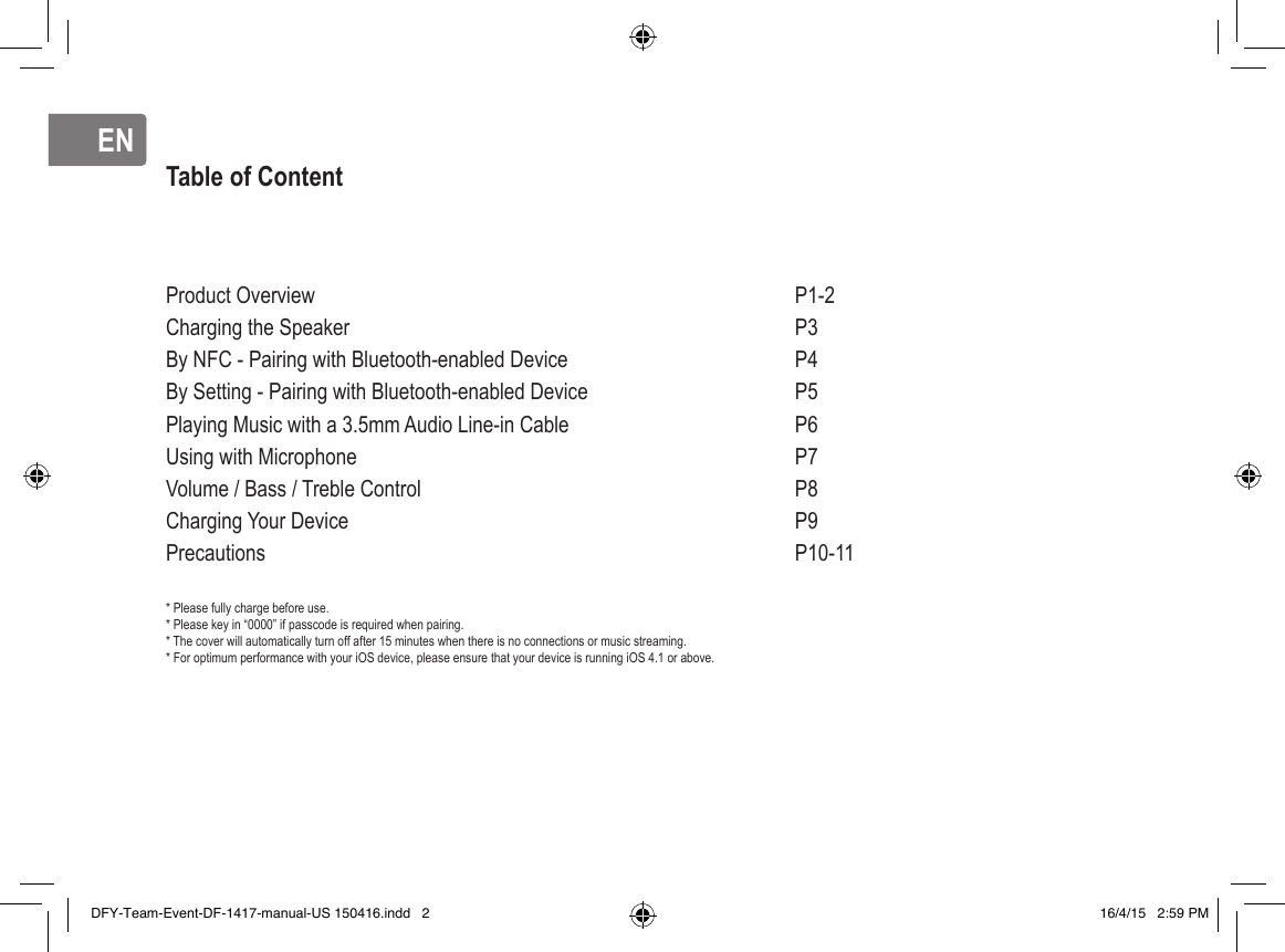 ENENTable of ContentProduct OverviewCharging the SpeakerBy NFC - Pairing with Bluetooth-enabled DeviceBy Setting - Pairing with Bluetooth-enabled DevicePlaying Music with a 3.5mm Audio Line-in CableUsing with MicrophoneVolume / Bass / Treble ControlCharging Your DevicePrecautionsP1-2P3P4P5P6P7P8P9P10-11* Please fully charge before use.* Please key in “0000” if passcode is required when pairing.* The cover will automatically turn off after 15 minutes when there is no connections or music streaming.* For optimum performance with your iOS device, please ensure that your device is running iOS 4.1 or above.DFY-Team-Event-DF-1417-manual-US 150416.indd   2 16/4/15   2:59 PM