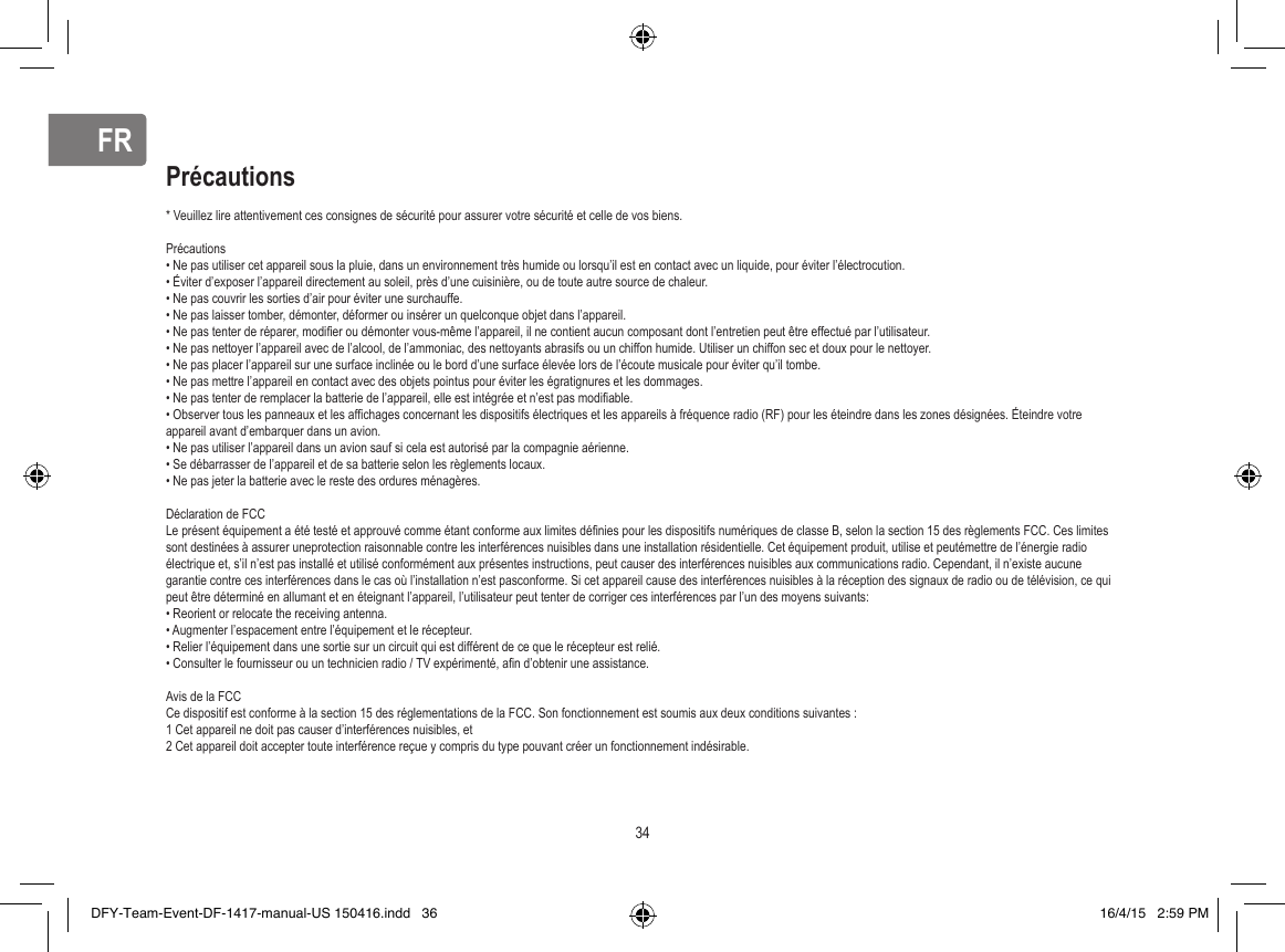 FRFR* Veuillez lire attentivement ces consignes de sécurité pour assurer votre sécurité et celle de vos biens.Précautions• Ne pas utiliser cet appareil sous la pluie, dans un environnement très humide ou lorsqu’il est en contact avec un liquide, pour éviter l’électrocution. • Éviter d’exposer l’appareil directement au soleil, près d’une cuisinière, ou de toute autre source de chaleur.• Ne pas couvrir les sorties d’air pour éviter une surchauffe.• Ne pas laisser tomber, démonter, déformer ou insérer un quelconque objet dans l’appareil.• Ne pas tenter de réparer, modiﬁ er ou démonter vous-même l’appareil, il ne contient aucun composant dont l’entretien peut être effectué par l’utilisateur.• Ne pas nettoyer l’appareil avec de l’alcool, de l’ammoniac, des nettoyants abrasifs ou un chiffon humide. Utiliser un chiffon sec et doux pour le nettoyer.• Ne pas placer l’appareil sur une surface inclinée ou le bord d’une surface élevée lors de l’écoute musicale pour éviter qu’il tombe.• Ne pas mettre l’appareil en contact avec des objets pointus pour éviter les égratignures et les dommages.• Ne pas tenter de remplacer la batterie de l’appareil, elle est intégrée et n’est pas modiﬁ able.• Observer tous les panneaux et les afﬁ chages concernant les dispositifs électriques et les appareils à fréquence radio (RF) pour les éteindre dans les zones désignées. Éteindre votre appareil avant d’embarquer dans un avion.              • Ne pas utiliser l’appareil dans un avion sauf si cela est autorisé par la compagnie aérienne.• Se débarrasser de l’appareil et de sa batterie selon les règlements locaux. • Ne pas jeter la batterie avec le reste des ordures ménagères.Déclaration de FCCLe présent équipement a été testé et approuvé comme étant conforme aux limites déﬁ nies pour les dispositifs numériques de classe B, selon la section 15 des règlements FCC. Ces limites sont destinées à assurer uneprotection raisonnable contre les interférences nuisibles dans une installation résidentielle. Cet équipement produit, utilise et peutémettre de l’énergie radio électrique et, s’il n’est pas installé et utilisé conformément aux présentes instructions, peut causer des interférences nuisibles aux communications radio. Cependant, il n’existe aucune garantie contre ces interférences dans le cas où l’installation n’est pasconforme. Si cet appareil cause des interférences nuisibles à la réception des signaux de radio ou de télévision, ce qui peut être déterminé en allumant et en éteignant l’appareil, l’utilisateur peut tenter de corriger ces interférences par l’un des moyens suivants: • Reorient or relocate the receiving antenna.• Augmenter l’espacement entre l’équipement et le récepteur.• Relier l’équipement dans une sortie sur un circuit qui est différent de ce que le récepteur est relié.• Consulter le fournisseur ou un technicien radio / TV expérimenté, aﬁ n d’obtenir une assistance.Avis de la FCC Ce dispositif est conforme à la section 15 des réglementations de la FCC. Son fonctionnement est soumis aux deux conditions suivantes : 1 Cet appareil ne doit pas causer d’interférences nuisibles, et2 Cet appareil doit accepter toute interférence reçue y compris du type pouvant créer un fonctionnement indésirable.Précautions34DFY-Team-Event-DF-1417-manual-US 150416.indd   36 16/4/15   2:59 PM