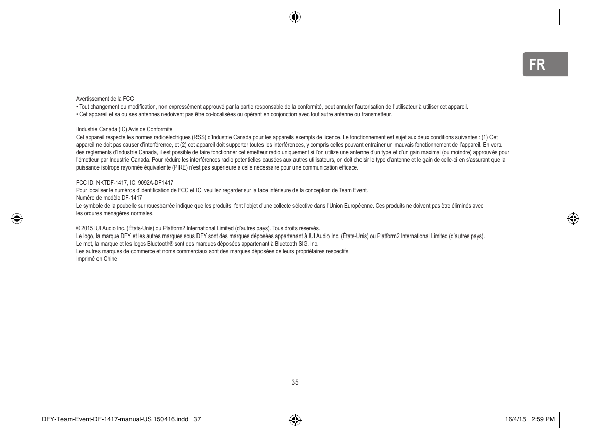 FRFRAvertissement de la FCC • Tout changement ou modiﬁ cation, non expressément approuvé par la partie responsable de la conformité, peut annuler l’autorisation de l’utilisateur à utiliser cet appareil.• Cet appareil et sa ou ses antennes nedoivent pas être co-localisées ou opérant en conjonction avec tout autre antenne ou transmetteur.IIndustrie Canada (IC) Avis de ConformitéCet appareil respecte les normes radioélectriques (RSS) d’Industrie Canada pour les appareils exempts de licence. Le fonctionnement est sujet aux deux conditions suivantes : (1) Cet appareil ne doit pas causer d’interférence, et (2) cet appareil doit supporter toutes les interférences, y compris celles pouvant entraîner un mauvais fonctionnement de l’appareil. En vertu des règlements d’Industrie Canada, il est possible de faire fonctionner cet émetteur radio uniquement si l’on utilize une antenne d’un type et d’un gain maximal (ou moindre) approuvés pour l’émetteur par Industrie Canada. Pour réduire les interférences radio potentielles causées aux autres utilisateurs, on doit choisir le type d’antenne et le gain de celle-ci en s’assurant que la puissance isotrope rayonnée équivalente (PIRE) n’est pas supérieure à celle nécessaire pour une communication efﬁ cace.FCC ID: NKTDF-1417, IC: 9092A-DF1417Pour localiser le numéros d’identiﬁ cation de FCC et IC, veuillez regarder sur la face inférieure de la conception de Team Event. Numéro de modèle DF-1417Le symbole de la poubelle sur rouesbarrée indique que les produits  font l’objet d’une collecte sélective dans l’Union Européenne. Ces produits ne doivent pas être éliminés avec les ordures ménagères normales.© 2015 IUI Audio Inc. (États-Unis) ou Platform2 International Limited (d’autres pays). Tous droits réservés.Le logo, la marque DFY et les autres marques sous DFY sont des marques déposées appartenant à IUI Audio Inc. (États-Unis) ou Platform2 International Limited (d’autres pays). Le mot, la marque et les logos Bluetooth® sont des marques déposées appartenant à Bluetooth SIG, Inc.Les autres marques de commerce et noms commerciaux sont des marques déposées de leurs propriétaires respectifs.Imprimé en Chine35DFY-Team-Event-DF-1417-manual-US 150416.indd   37 16/4/15   2:59 PM