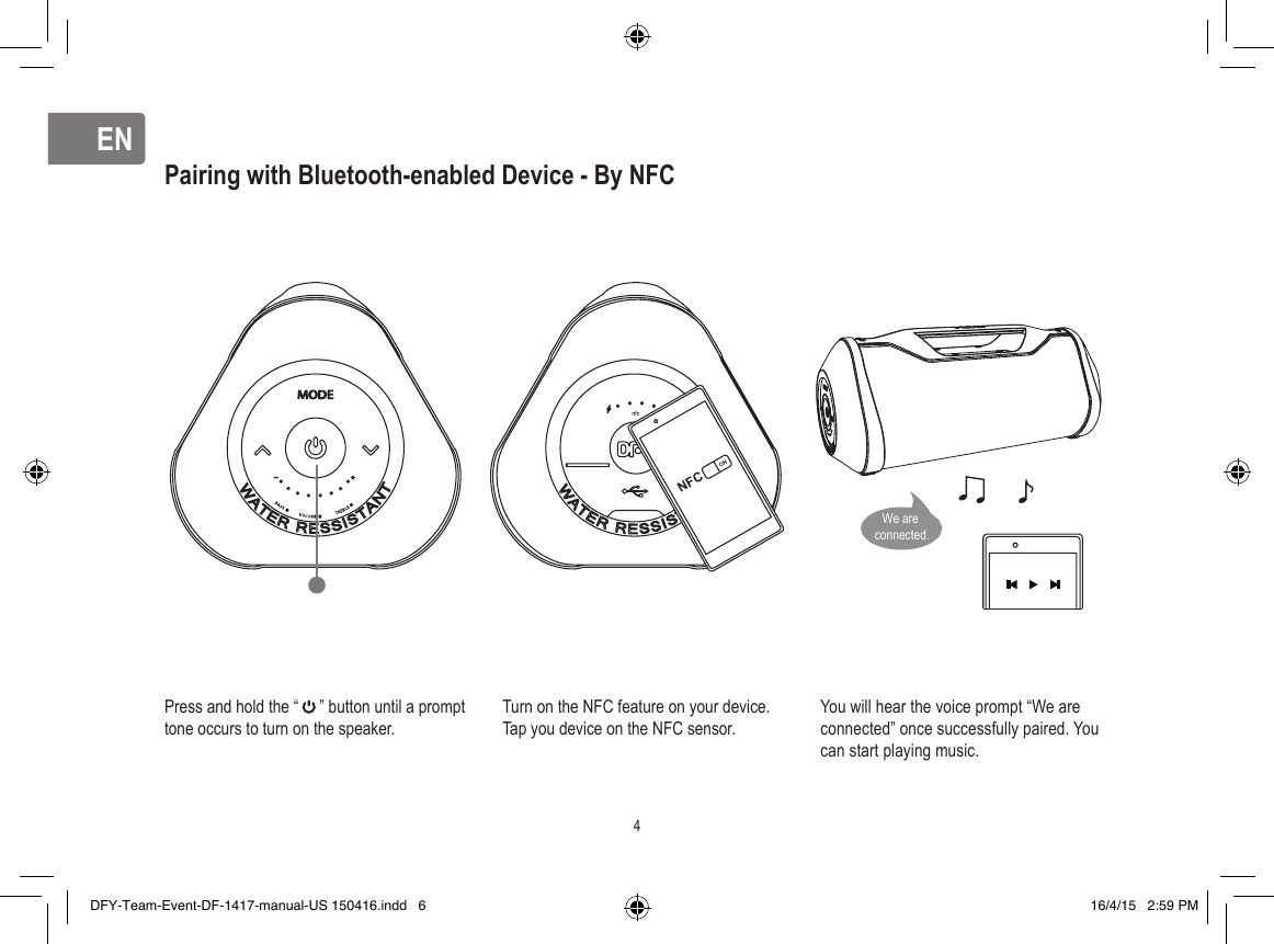 ENENPairing with Bluetooth-enabled Device - By NFCPress and hold the “     ” button until a prompt tone occurs to turn on the speaker.Turn on the NFC feature on your device.Tap you device on the NFC sensor.You will hear the voice prompt “We are connected” once successfully paired. You can start playing music.NFCON4We are connected.DFY-Team-Event-DF-1417-manual-US 150416.indd   6 16/4/15   2:59 PM