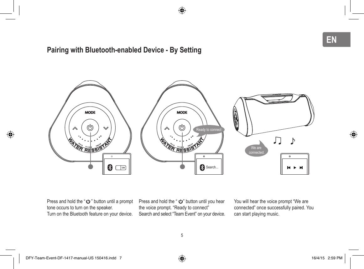 ENENPairing with Bluetooth-enabled Device - By SettingPress and hold the “     ” button until a prompt tone occurs to turn on the speaker.Turn on the Bluetooth feature on your device.Press and hold the “     ” button until you hear the voice prompt. “Ready to connect”Search and select “Team Event” on your device.You will hear the voice prompt “We are connected” once successfully paired. You can start playing music.ON Search...Ready to connect5We are connected.DFY-Team-Event-DF-1417-manual-US 150416.indd   7 16/4/15   2:59 PM