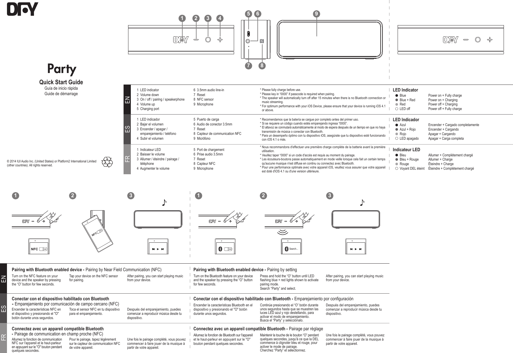 1 32 1 32ENESFRENESFR1  LED indicator  2  Volume down  3  On / off / pairing / speakerphone4  Volume up 5  Charging port  6  3.5mm audio line-in7  Reset8  NFC sensor  9  Microphone* Please fully charge before use.* Please key in “0000” if passcode is required when pairing.* The speaker will automatically turn off after 15 minutes when there is no Bluetooth connection or music streaming.* For optimum performance with your iOS Device, please ensure that your device is running iOS 4.1 or above.Turn on the NFC feature on your device and the speaker by pressing the “O” button for few seconds.Tap your device on the NFC sensor for pairing. After pairing, you can start playing music from your device.Pairing with Bluetooth enabled device - Pairing by Near Field Communication (NFC)Turn on the Bluetooth feature on your device and the speaker by pressing the “O” button for few seconds.Press and hold the “O” button until LED flashing blue + red lights shown to activate pairing mode.Search “Party” and select.After pairing, you can start playing music from your device.Pairing with Bluetooth enabled device - Pairing by settingLED IndicatorBlue  Blue + RedRed LED off  Power on + Fully chargePower on + ChargingPower off + ChargingPower off + Fully charge1  Indicateur LED2  Baisser le volume3  Allumer / éteindre / pairage /      téléphone4  Augmenter le volume5  Port de chargement6  Prise audio 3.5mm7  Reset8  Capteur NFC   9  Microphone* Nous recommandons d&apos;effectuer une première charge complète de la batterie avant la première utilisation.* Veuillez taper “0000” si un code d&apos;accès est requis au moment du pairage.* Les écouteurs-boutons passe automatiquement en mode veille lorsque cela fait un certain temps qu&apos;aucune musique n&apos;est diffuse en continu ou connectez avec Bluetooth.* Pour une performance optimale avec votre appareil iOS, veuillez vous assurer que votre appareil est doté d&apos;iOS 4.1 ou d&apos;une version ultérieure.Indicateur LEDBleuBleu + RougeRouge Voyant DEL éteintAllumer + Complètement chargéAllumer + ChargeÉteindre + ChargeÉteindre + Complètement chargé1  LED indicador2  Bajar el volumen3  Encender / apagar /     emparejamiento / teléfono4  Subir el volumen5  Puerto de carga6  Audio de conector 3.5mm7  Reset8  Capteur de communication NFC9  Micrófono* Recomendamos que la batería se cargue por completo antes del primer uso.* Si se requiere un código cuando estés emparejando ingresa “0000”.* El altavoz se conmutará automáticamente al modo de espera después de un tiempo en que no haya transmisión de música o conectar con Bluetooth.* Para un desempeño óptimo con tu dispositivo iOS, asegúrate que tu dispositivo esté funcionando con iOS 4.1 o más.LED IndicadorAzul Azul + RojoRojo LED apagadoEncender + Cargado completamenteEncender + CargandoApagar + CargandoApagar + Carga completaAllumez la fonction de communication NFC sur l&apos;appareil et le haut-parleur en appuyant sur le &quot;O&quot; bouton pendant quelques secondes.Pour le pairage, tapez légèrement sur le capteur de communication NFC de votre appareil.Une fois le pairage complété, vous pouvez commencer à faire jouer de la musique à partir de votre appareil.Connectez avec un appareil compatible Bluetooth - Pairage de communication en champ proche (NFC)  Allumez la fonction de Bluetooth sur l&apos;appareil et le haut-parleur en appuyant sur le &quot;O&quot; bouton pendant quelques secondes.Maintenir la touche de le bouton “O” pendant quelques secondes, jusqu&apos;à ce que la DEL commence à clignoter bleu et rouge, pour activer le mode de pairage.Cherchez “Party” et sélectionnez.Une fois le pairage complété, vous pouvez commencer à faire jouer de la musique à partir de votre appareil.Connectez avec un appareil compatible Bluetooth - Pairage par réglageEncender la características NFC en el dispositivo y presionando el &quot;O&quot; botón durante unos segundos.Toca el sensor NFC en tu dispositivo para el emparejamiento. Después del emparejamiento, puedes comenzar a reproducir música desde tu dispositivo.Conectar con el dispositivo habilitado con Bluetooth - Emparejamiento por comunicación de campo cercano (NFC) Encender la características Bluetooth en el dispositivo y presionando el &quot;O&quot; botón durante unos segundos.Continúe presionando el “O” botón durante unos segundos hasta que se muestren las luces LED azul y rojo destellando, para activar el modo de emparejamiento.Busca el “Party” y selecciónalo.Después del emparejamiento, puedes comenzar a reproducir música desde tu dispositivo.Conectar con el dispositivo habilitado con Bluetooth - Emparejamiento por configuraciónONNFCPartyQuick Start GuideGuía de inicio rápidaGuide de démarrageON Search...© 2014 IUI Audio Inc. (United States) or Platform2 International Limited (other countries). All rights reserved. NFC ON1 2 3 4957 86