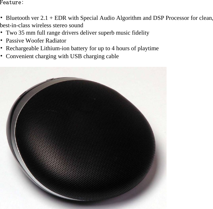 Feature:  •  Bluetooth ver 2.1 + EDR with Special Audio Algorithm and DSP Processor for clean, best-in-class wireless stereo sound •  Two 35 mm full range drivers deliver superb music fidelity •  Passive Woofer Radiator •  Rechargeable Lithium-ion battery for up to 4 hours of playtime •  Convenient charging with USB charging cable    