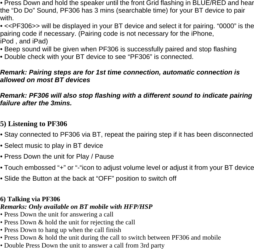 • Press Down and hold the speaker until the front Grid flashing in BLUE/RED and hear the “Do Do” Sound, PF306 has 3 mins (searchable time) for your BT device to pair with. • &lt;&lt;PF306&gt;&gt; will be displayed in your BT device and select it for pairing. “0000” is the pairing code if necessary. (Pairing code is not necessary for the iPhone, iPod , and iPad)  • Beep sound will be given when PF306 is successfully paired and stop flashing  • Double check with your BT device to see “PF306” is connected.  Remark: Pairing steps are for 1st time connection, automatic connection is allowed on most BT devices    Remark: PF306 will also stop flashing with a different sound to indicate pairing failure after the 3mins.  5) Listening to PF306 • Stay connected to PF306 via BT, repeat the pairing step if it has been disconnected • Select music to play in BT device • Press Down the unit for Play / Pause • Touch embossed “+” or “-“icon to adjust volume level or adjust it from your BT device • Slide the Button at the back at “OFF” position to switch off  6) Talking via PF306   Remarks: Only available on BT mobile with HFP/HSP • Press Down the unit for answering a call    • Press Down &amp; hold the unit for rejecting the call    • Press Down to hang up when the call finish   • Press Down &amp; hold the unit during the call to switch between PF306 and mobile    • Double Press Down the unit to answer a call from 3rd party     