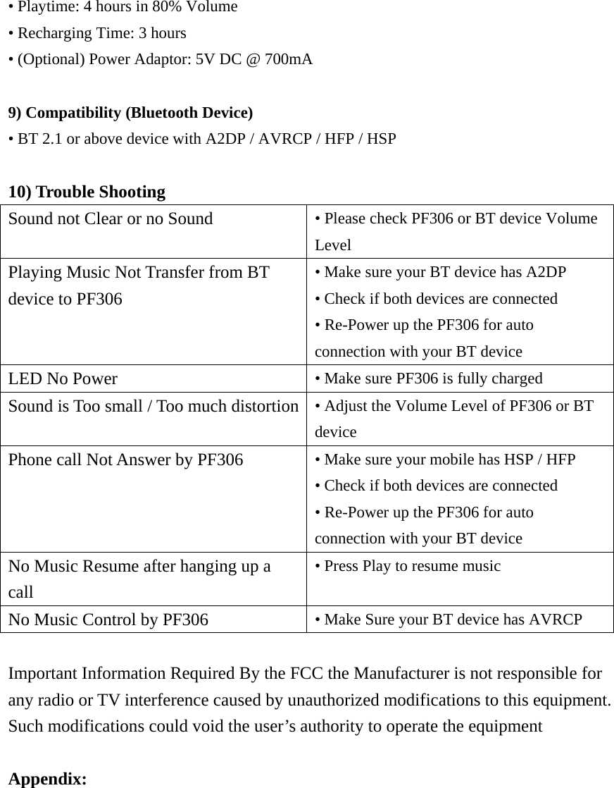 • Playtime: 4 hours in 80% Volume • Recharging Time: 3 hours • (Optional) Power Adaptor: 5V DC @ 700mA  9) Compatibility (Bluetooth Device) • BT 2.1 or above device with A2DP / AVRCP / HFP / HSP  10) Trouble Shooting Sound not Clear or no Sound  • Please check PF306 or BT device Volume Level Playing Music Not Transfer from BT device to PF306 • Make sure your BT device has A2DP • Check if both devices are connected • Re-Power up the PF306 for auto connection with your BT device LED No Power  • Make sure PF306 is fully charged Sound is Too small / Too much distortion • Adjust the Volume Level of PF306 or BT device Phone call Not Answer by PF306  • Make sure your mobile has HSP / HFP • Check if both devices are connected • Re-Power up the PF306 for auto connection with your BT device No Music Resume after hanging up a call • Press Play to resume music No Music Control by PF306  • Make Sure your BT device has AVRCP  Important Information Required By the FCC the Manufacturer is not responsible for any radio or TV interference caused by unauthorized modifications to this equipment.   Such modifications could void the user’s authority to operate the equipment  Appendix: 